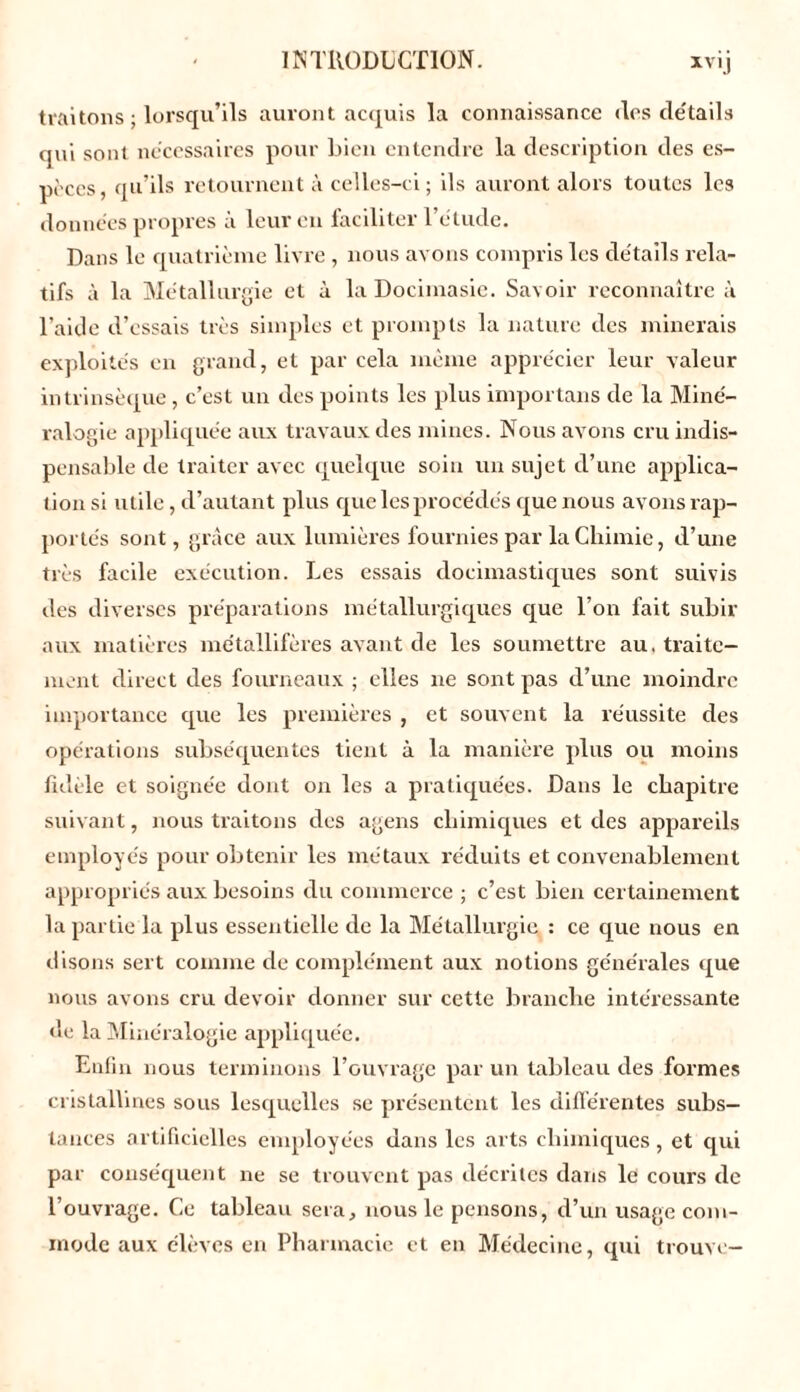 traitons ; lorsqu’ils auront acquis la connaissance des détails qui sont nécessaires pour bien entendre la description des es- pèces, qu’ils retournent à celles-ci; ils auront alors toutes les données propres à leur en faciliter l’étude. Dans le quatrième livre , nous avons compris les détails rela- tifs à la Métallurgie et à la Docimasic. Savoir reconnaître à l’aide d’essais très simples et prompts la nature des minerais exploités en grand, et par cela même apprécier leur valeur intrinsèque, c’est un des points les plus importans de la Miné- ralogie appliquée aux travaux des mines. Nous avons cru indis- pensable de traiter avec quelque soin un sujet d’une applica- tion si utile, d’autant plus que les procédés que nous avons rap- portés sont, grâce aux lumières fournies par la Chimie, d’une très facile exécution. Les essais docimastiques sont suivis des diverses préparations métallurgiques que l’on fait subir aux matières métallifères avant de les soumettre au. traite- ment direct des fourneaux ; elles ne sont pas d’une moindre importance que les premières , et souvent la réussite des opérations subséquentes tient à la manière plus ou moins fidèle et soignée dont on les a pratiquées. Dans le chapitre suivant, nous traitons des agens chimiques et des appareils employés pour obtenir les métaux réduits et convenablement appropriés aux besoins du commerce ; c’est bien certainement la partie la plus essentielle de la Métallurgie : ce que nous en disons sert comme de complément aux notions générales que nous avons cru devoir donner sur cette branche intéressante de la Minéralogie appliquée. Enfin nous terminons l’ouvrage par un tableau des formes cristallines sous lesquelles se présentent les différentes subs- tances artificielles employées dans les arts chimiques, et qui par conséquent ne se trouvent pas décrites dans le cours de l’ouvrage. Ce tableau sera, nous le pensons, d’un usage com- mode aux élèves en Pharmacie et en Médecine, qui trouve-