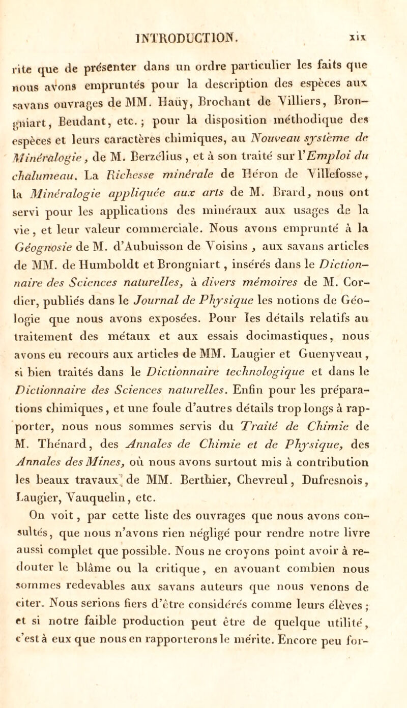 rite que de présenter dans un ordre particulier les laits que nous avons empruntés pour la description des espèces aux savans ouvrages de MM. Haüy, Brochant de Villiers, Bron- gniart, Beudant, etc.; pour la disposition méthodique des espèces et leurs caractères chimiques, au Nouveau système de Minéralogie, de M. Berzélius , et à son traité sur Y Emploi du chalumeau. La Richesse minérale de Héron de V illefosse, la Minéralogie appliquée aux arts de M. Brard, nous ont servi pour les applications des minéraux aux usages de la vie, et leur valeur commerciale. Nous avons emprunté à la Géognosie de M. d’Àuhuisson de Voisins , aux savans articles de MM. de Humboldt et Brongniart , insérés dans le Diction- naire des Sciences naturelles, à divers mémoires de M. Cor- dier, publiés dans le Journal de Physique les notions de Géo- logie que nous avons exposées. Pour les détails relatifs an traitement des métaux et aux essais docimastiques, nous avons eu recours aux articles de MM. Laugier et Gueny veau , si bien traités dans le Dictionnaire technologique et dans le Dictionnaire des Sciences naturelles. Enfin pour les prépara- tions chimiques, et une foule d’autres détails trop longs à rap- porter, nous nous sommes servis du Traité de Chimie de M. Thénard, des Annales de Chimie et de Physique, des Annales des Mines, où nous avons surtout mis à contribution les beaux travaux de MM. Berthier, Clievreul, Dufresnois, Laugier, Vauquelin, etc. On voit, par cette liste des ouvrages que nous avons con- sultés, que nous n’avons rien négligé pour rendre notre livre aussi complet que possible. Nous ne croyons point avoir à re- douter le blâme ou la critique, en avouant combien nous sommes redevables aux savans auteurs que nous venons de citer. Nous serions fiers d’être considérés comme leurs élèves ; et si notre faible production peut être de quelque utilité, c’est à eux que nous en rapporterons le mérite. Encore peu for-