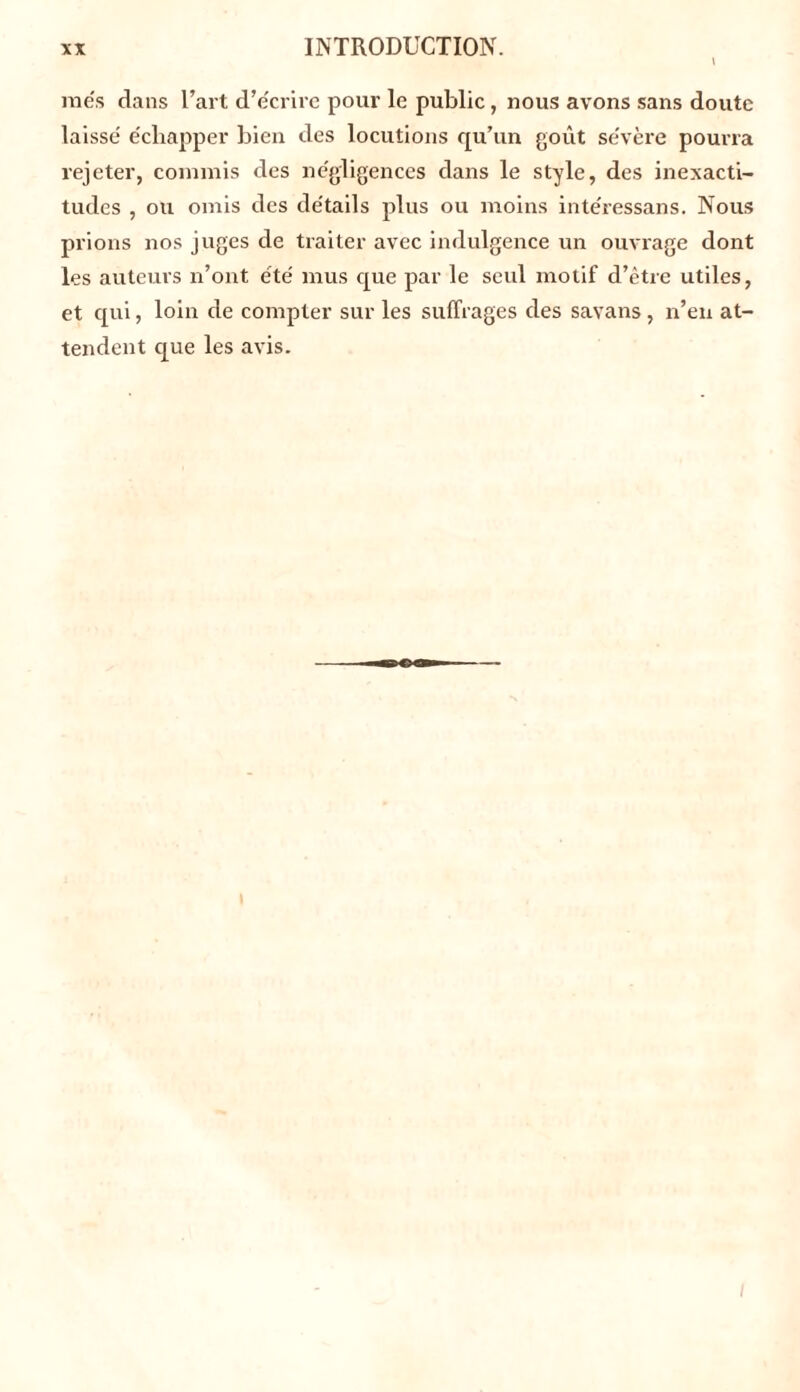 mes dans l’art d’écrire pour le public, nous avons sans doute laissé échapper bien des locutions qu’un goût sévère pourra rejeter, commis des négligences dans le style, des inexacti- tudes , ou omis des détails plus ou moins intéressans. Nous prions nos juges de traiter avec indulgence un ouvrage dont les auteurs n’ont été mus cjue par le seul motif d’être utiles, et qui, loin de compter sur les suffrages des savans, n’en at- tendent que les avis.