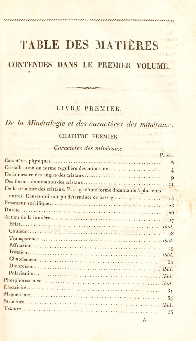 \NU\\m\VH\uvu\'v\u^»\\v^ws\ov\vw\w vv«v\wv\vwwvvxnvnMwwwvw\\>;w TABLE DES MATIÈRES CONTENUES DANS LE PREMIER VOLUME. LIVRE PREMIER. De la Minéralogie et. des caractères des minéraux. CHAPITRE PREMIER. Caractères des minéraux. Pages. Caractères physiques. g Cristallisation ou forme régulière des minéraux ^ De la mesure des angles des cristaux g Des formes dominantes des cristaux j t De la structure des cristaux. Passage d’une forme dominante à plusieurs autres. Causes qui ont pu de'termincr ce passage ,3 Pesanteur spécifique Dureté 26 Action de la lumière ’l'J Eclat ... Couleur o Transparence ‘^(j Réfraction * Irisation .7 • _ Chatoiement... o oo Dichroïsme .... Polarisation .... Phosphorescence .... ... rJectricite (> \\ , . ’ ’D Magnétisme ^ Structure ... * iexture of» b