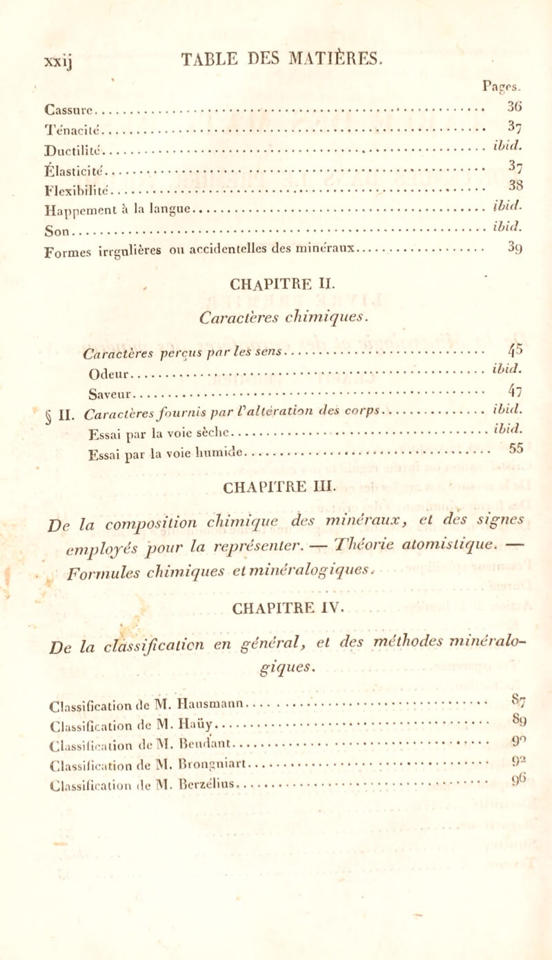 xx ij Cassure. ., Ténacité.. Ductilité. Elasticité. Flexibilité Happement à la langue Son Formes irrgulières ou accidentelles des minéraux CHAPITRE II. Caractères chimiques. Caractères perçus par les sens 45 ibid. c il § II. Caractères fournis par l'altération des corps 55 ILSSiU pdl lu Pages. . 36 . 37 . ibid. • 37 . 38 . ibid. . ibid. 3t) CHAPITRE III. Ve la composition chimique des minéraux, et des signes employés pour la représenter. — Théorie atomistique. — Formules chimiques et minéralogiques. CHAPITRE IV. De la classification en général, et des méthodes minéralo- giques. Classification tic M. Hausmann. Classification de M. Haüy Classification dcM. Beudant... Classification de M. Brongniart. Classification de M. Bcrzélius.. «7 89 9° 92 96