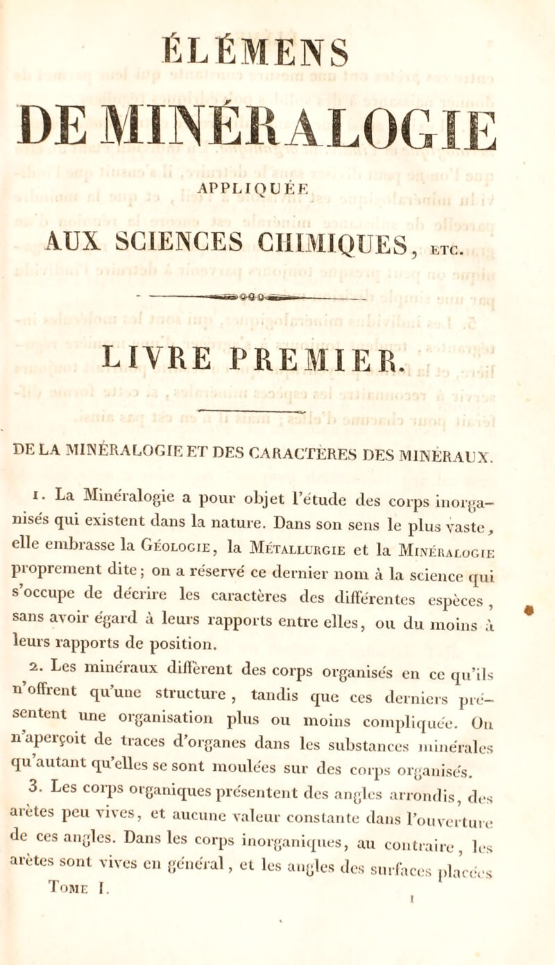 ÉLÉMENS DE MINÉRALOGIE APPLIQUÉE AUX SCIENCES CHIMIQUES, KTc. LIVRE PREMIER. DE LA MINÉRALOGIE ET DES CARACTÈRES DES MINÉRAUX. 1. La Minéialogie a pour objet l’étude des corps inorga- nisés qui existent dans la nature. Dans son sens le plus vaste, elle embrasse la Géologie, la Métallurgie et la Minéralogie proprement dite ; on a réservé ce dernier nom à la science qui s’occupe de décrire les caractères des différentes espèces , sans avoir égard à leurs rapports entre elles, ou du moins à leurs rapports de position. 2. Les minéraux diffèrent des corps organisés en ce qu’ils n’offrent qu’une structure , tandis que ces derniers pré- sentent une organisation plus ou moins compliquée. On n aperçoit de traces d’organes dans les substances minérales qu autant qu’elles se sont moulées sur des corps organises. 3. Les corps organiques présentent des angles arrondis, des ai êtes peu vives, et aucune valeur constante dans l’ouverture de ces angles. Dans les corps inorganiques, au contraire, les arêtes sont vives en général, et les angles des surfaces placées Tome I.