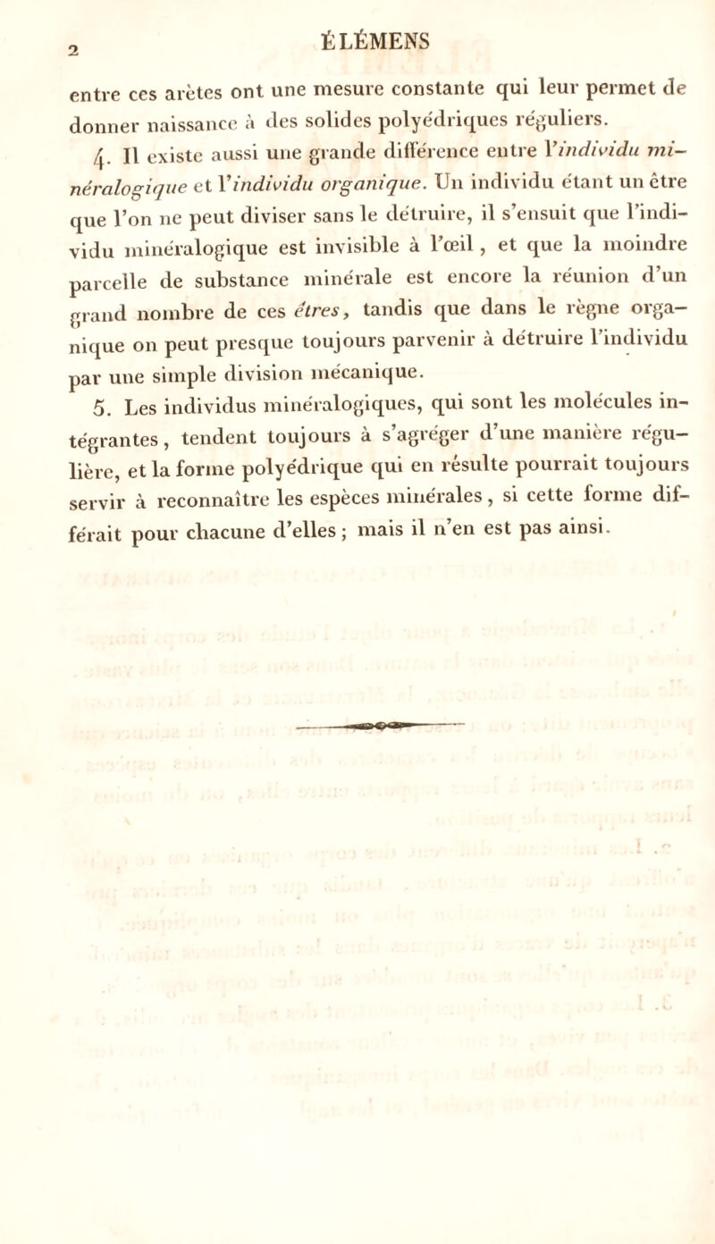 entre ccs arêtes ont une mesure constante qui leur permet de donner naissance à des solides polyédriques réguliers. f\. Il existe aussi une grande différence entre Y individu mi- néralogique et Y individu organique. Un individu étant un être que l’on ne peut diviser sans le détruire, il s’ensuit que l’indi- vidu minéralogique est invisible à l’œil, et que la moindre parcelle de substance minérale est encore la réunion d’un grand nombre de ces êtres, tandis que dans le règne orga- nique on peut presque toujours parvenir à détruire l’individu par une simple division mécanique. 5. Les individus minéralogiques, qui sont les molécules in- tégrantes , tendent toujours à s’agréger d’une manière régu- lière, et la forme polyédrique qui en resuite pourrait toujours servir à reconnaître les espèces minérales, si cette forme dif- férait pour chacune d’elles ; mais il n en est pas ainsi.