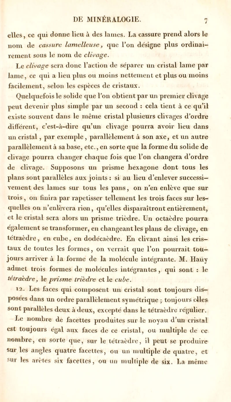 elles, ce qui donne lieu ù des lames. La cassure prend alors le nom de cassure lamelleuse, que l’on désigne plus ordinai- rement sous le nom de clivage. Le clivage sera donc l’action de séparer un cristal lame par lame, ce qui a lieu plus ou moins nettement et plus ou moins facilement, selon les espèces de cristaux. Quelquefois le solide que l’on obtient par un premier clivage peut devenir plus simple par un second : cela tient à ce qu’il existe souvent dans le même cristal plusieurs clivages d’ordre différent, c’est-à-dire qu’un clivage pourra avoir lieu dans un cristal, par exemple, parallèlement à son axe, et un autre parallèlement à sa base, etc., en sorte que la forme du solide de clivage pourra changer chaque fois que l’on changera d’ordre de clivage. Supposons un prisme hexagone dont tous les plans sont parallèles aux joints : si au lieu d’enlever successi- vement des lames sur tous les pans, on n’en enlève que sur trois, on finira par rapetisser tellement les trois faces sur les- quelles on n’enlèvera lion, qu’elles disparaîtront entièrement, et le cristal sera alors un prisme trièdre. Un octaèdre pourra également se transformer, en changeant les plans de clivage, en tétraèdre, en cube, en dodécaèdre. En clivant ainsi les cris- taux de toutes les formes, on verrait que l’on pourrait tou- jours arriver à la forme de la molécule intégrante. M. Haiiy admet trois formes de molécules intégrantes, qui sont : le tétraèdre, le prisme trièdre et le cube. 12. Les faces qui composent un cristal sont toujours dis- posées dans un ordre parallèlement symétrique ; toujours elles sont parallèles deux à deux, excepté dans le tétraèdre régulier. Le nombre de facettes produites sur le noyau d’un cristal est toujours égal aux faces de ce cristal, ou multiple de ce nombre, en sorte que, sur le tétraèdre, il peut se produire sur les angles quatre facettes, ou un multiple de quatre, et sur les arêtes six facettes, ou un multiple de six. La même
