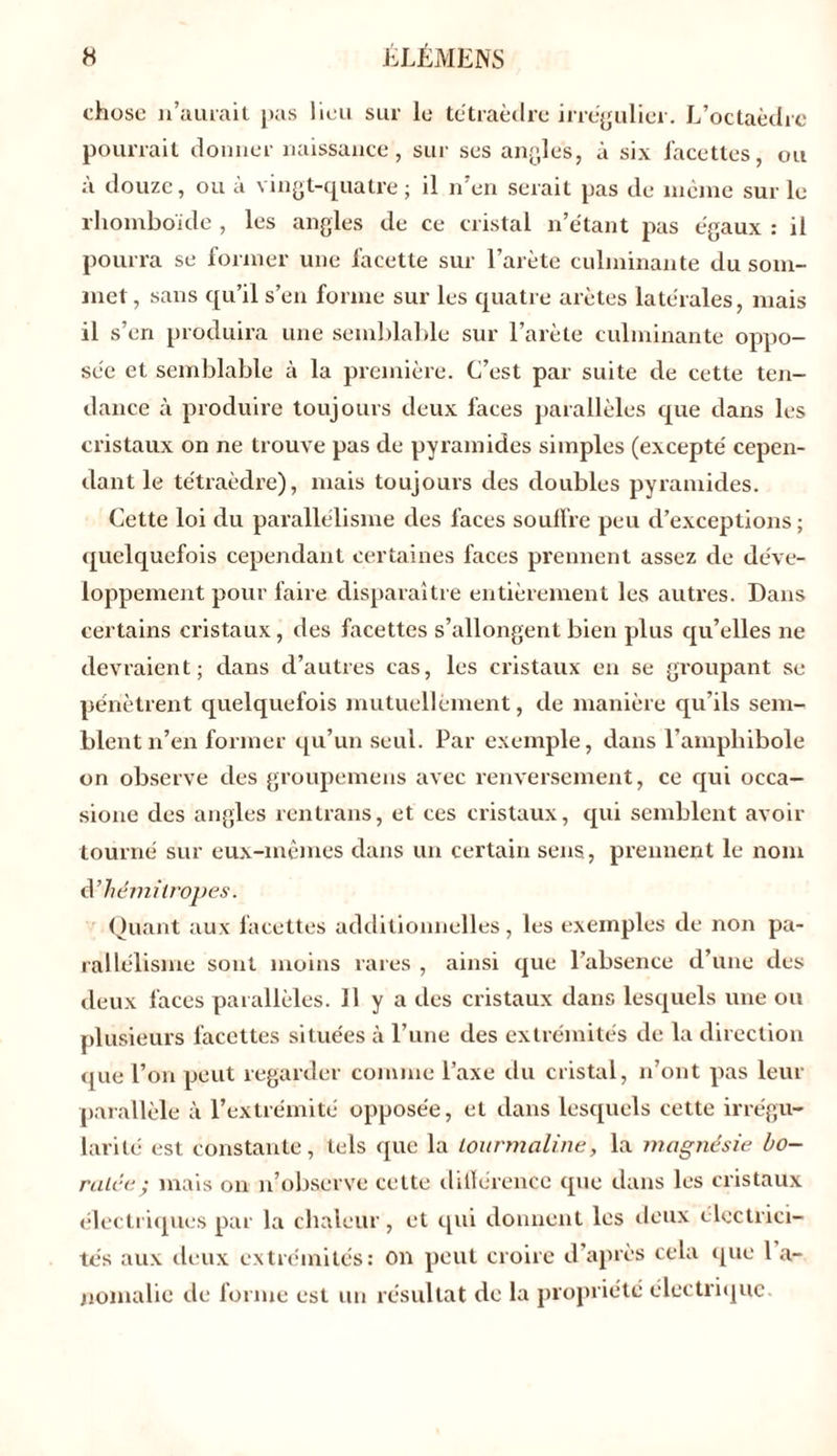 chose n’aurait pas lieu sur le tétraèdre irrégulier. L’octaèdre pourrait donner naissance, sur ses angles, à six facettes, ou à douze, ou à vingt-quatre; il n’en serait pas de même sur le rhomboïde , les angles de ce cristal n’étant pas égaux : il pourra se former une facette sur l’arète culminante du som- met , sans qu’il s’en forme sur les quatre arêtes latérales, mais il s’en produira une semblable sur l’arète culminante oppo- sée et semblable à la première. C’est par suite de cette ten- dance à produire toujours deux faces parallèles que dans les cristaux on ne trouve pas de pyramides simples (excepté cepen- dant le tétraèdre), mais toujours des doubles pyramides. Cette loi du parallélisme des faces souffre peu d’exceptions ; quelquefois cependant certaines faces prennent assez de déve- loppement pour faire disparaître entièrement les autres. Dans certains cristaux, des facettes s’allongent bien plus qu’elles ne devraient; dans d’autres cas, les cristaux en se groupant se pénètrent quelquefois mutuellement, de manière qu’ils sem- blent n’en former qu’un seul. Par exemple, dans l’amphibole on observe des groupemens avec renversement, ce qui occa- sione des angles rentrans, et ces cristaux, qui semblent avoir tourné sur eux-mêmes dans un certain sens, prennent le nom d’hémitropes. Quant aux facettes additionnelles, les exemples de non pa- rallélisme sont moins rares , ainsi que l’absence d’une des deux faces parallèles. H y a des cristaux dans lesquels une ou plusieurs facettes situées à l’une des extrémités de la direction que l’on peut regarder comme l’axe du cristal, n’ont pas leur parallèle à l’extrémité opposée, et dans lesquels cette irrégu- larité est constante, tels que la tourmaline, la magnésie ho- raire; mais on n’observe cette différence que dans les cristaux électriques par la chaleur, et qui donnent les deux électrici- tés aux deux extrémités: on peut croire d après cela que 1 a- nomalie de forme est un résultat de la propriété électrique.