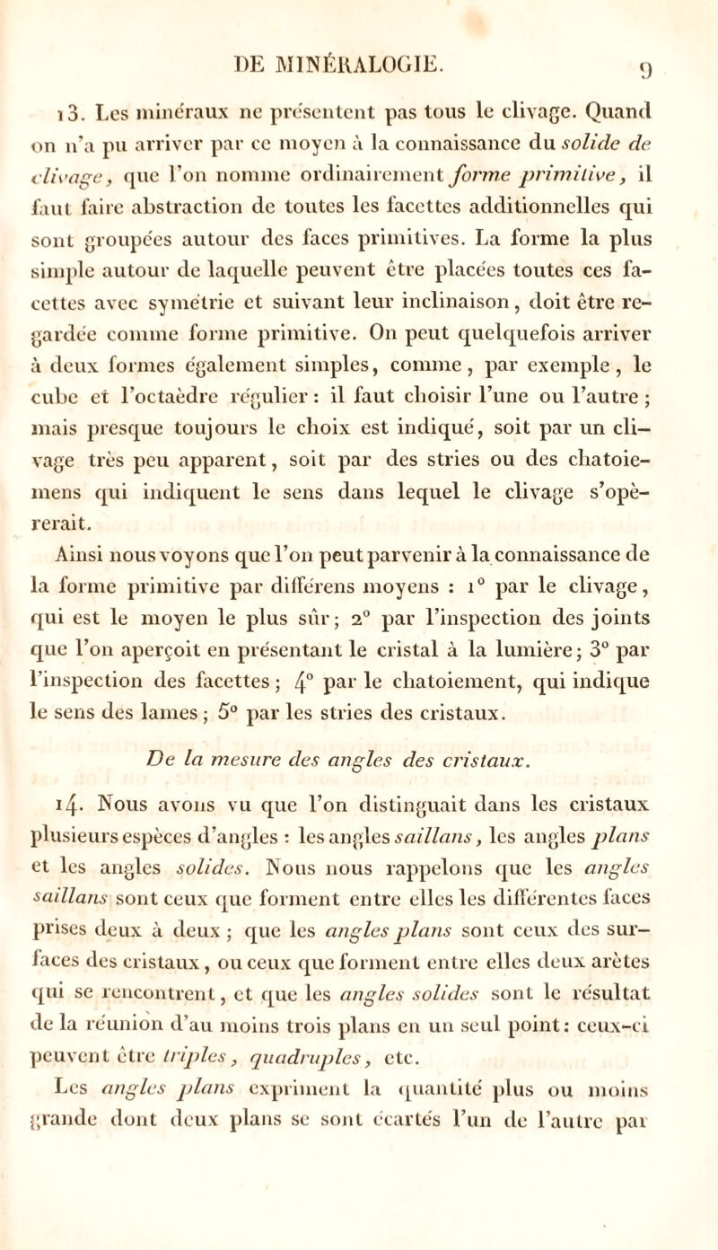 9 13. Les minéraux ne présentent pas tous le clivage. Quand on n’a pu arriver par ce moyen à la connaissance du solide de. clivage, que l’on nomme ordinairement forme primitive, il faut l'aire abstraction de toutes les facettes additionnelles qui sont groupées autour des faces primitives. La forme la plus simple autour de laquelle peuvent être placées toutes ces fa- cettes avec symétrie et suivant leur inclinaison, doit être re- gardée comme forme primitive. On peut quelquefois arriver à deux formes également simples, comme , par exemple , le cube et l’octaèdre régulier : il faut choisir l’une ou l’autre ; mais presque toujours le choix est indiqué, soit par un cli- vage très peu apparent, soit par des stries ou des chatoie- mens qui indiquent le sens dans lequel le clivage s’opé- rerait. Ainsi nous voyons que l’on peut parvenir à la connaissance de la forme primitive par diflerens moyens : i° par le clivage, qui est le moyen le plus sur; 20 par l’inspection des joints que l’on aperçoit en présentant le cristal à la lumière ; 3° par l’inspection des facettes ; 4° par le chatoiement, qui indique le sens des lames; 5° par les stries des cristaux. De la mesure des angles des cristaux. 14. Nous avons vu que l’on distinguait dans les cristaux plusieurs espèces d’angles : les angles s ai llans, les angles plans et les angles solides. Nous nous rappelons que les angles saillans sont ceux que forment entre elles les différentes faces prises deux à deux ; que les angles plans sont ceux des sur- faces des cristaux, ou ceux que forment entre elles deux arêtes qui se rencontrent, et que les angles solides sont le résultat de la réunion d’au moins trois plans en un seul point: ceux-ci peuvent être triples, quadruples, etc. Les angles plans expriment la quantité plus ou moins grande dont deux plans se sont écartés l’un de l’autre par