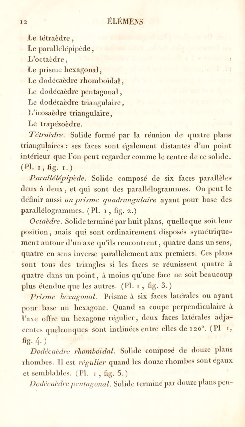 Le tétraèdre, Le parallélépipède, L’octaèdre, Le prisme hexagonal, Le dodécaèdre rhomboïdal, Le dodécaèdre pentagonal, Le dodécaèdre triangulaire. L’icosaèdre triangulaire, Le trapézoèdre. Tétraèdre. Solide formé par la réunion de quatre plans triangulaires : ses faces sont également distantes d’un point intérieur que l’on peut regarder comme le centre de ce solide. (PL i, fig. i.) Parallélépipède. Solide composé de six faces parallèles deux à deux, et qui sont des parallélogrammes. On peut le définir aussi un prisme quadrangulaire ayant pour hase des parallélogrammes. (PL i , fig. 2.) Octaèdre. Solide terminé par huit plans, quelle que soit leur position, mais qui sont ordinairement disposés symétrique- ment autour cl’un axe qu’ils rencontrent, quatre dans un sens, quatre en sens inverse parallèlement aux premiers. Ces plans sont tous des triangles si les faces se réunissent quatre à quatre dans un point, à moins qu’une face ne soit beaucoup plus étendue que les autres. (PI. 1 , fig. 3.) Prisme hexagonal. Prisme à six faces latérales ou ayant pour base un hexagone. Quand sa coupe perpendiculaire à l’axe offre un hexagone régulier, deux faces latérales adja- centes quelconques sont inclinées entre elles de 120°. (PI 1. fig. 4.) Dodécaèdre rhomboïdal. Solide composé de douze plans rhomhes. 11 est régulier quand les douze rliombes sont égaux et semblables. (PL i , fig. 5.) Dodécaèdre pentagonal. Solide termine par douze plans pen-