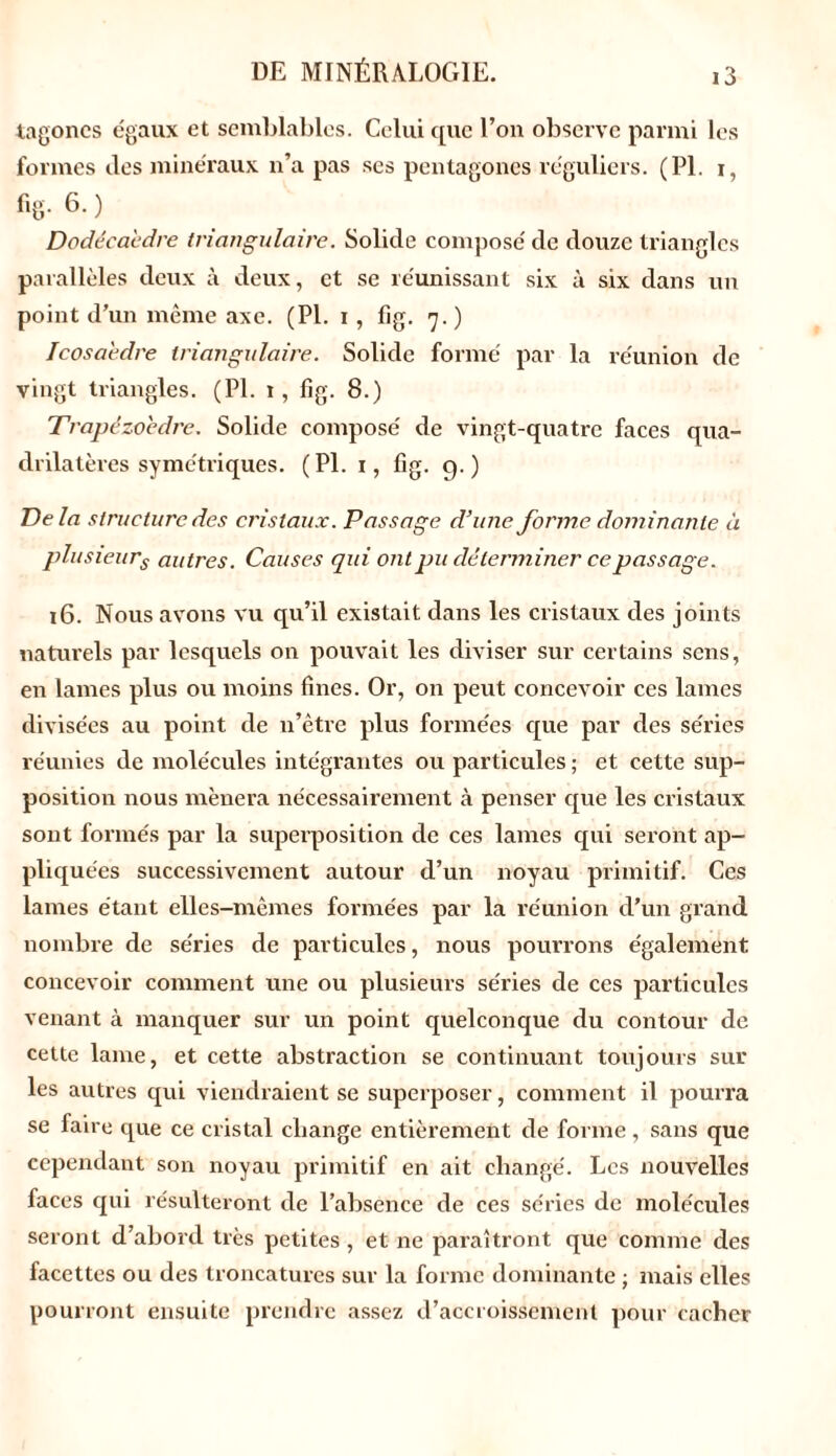 tagoncs égaux et semblables. Celui que l’on observe parmi les formes des minéraux n’a pas ses pentagones réguliers. (PI. i, f,g. 6. ) Dodécaèdre triangulaire. Solide composé de douze triangles parallèles deux à deux, et se réunissant six à six dans un point d’un même axe. (PI. i, fig. 7.) Icosaèdre triangulaire. Solide formé par la réunion de vingt triangles. (PI. 1, fig. 8.) Trapézoedre. Solide composé de vingt-quatre faces qua- drilatères symétriques. (PI. 1, fig. g.) Delà structure des cristaux. Passage d’une forme dominante à plusieurs autres. Causes qui ont pu déterminer ce passage. 16. Nous avons vu qu’il existait dans les cristaux des joints naturels par lesquels on pouvait les diviser sur certains sens, en lames plus ou moins fines. Or, on peut concevoir ces lames divisées au point de n’être plus formées que par des séries réunies de molécules intégrantes ou particules ; et cette sup- position nous mènera nécessairement à penser que les cristaux sont formés par la superposition de ces lames qui seront ap- pliquées successivement autour d’un noyau primitif. Ces lames étant elles-mêmes formées par la réunion d’un grand nombre de séries de particules, nous pourrons également concevoir comment une ou plusieurs séries de ces particules venant à manquer sur un point quelconque du contour de cette lame, et cette abstraction se continuant toujours sur les autres qui viendraient se superposer, comment il pourra se faire que ce cristal change entièrement de forme, sans que cependant son noyau primitif en ait changé. Les nouvelles faces qui résulteront de l’absence de ces séries de molécules seront d’abord très petites, et ne paraîtront que comme des facettes ou des troncatures sur la forme dominante ; mais elles pourront ensuite prendre assez d’accroissement pour cacher