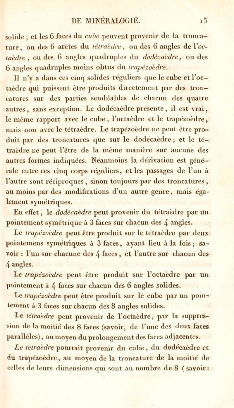 solide ; et les 6 faces du cube peuvent provenir de la tronca- ture , ou des 6 arêtes du tétraèdre, ou des 6 angles de Y oc- taèdre , ou des 6 angles quadruples du dodécaèdre, ou des 6 angles quadruples moins obtus du trapézoèdre. Il n’y a dans ces cinq solides réguliers que le cube et l’oc- taèdre qui puissent être produits directement par des tron- catures sur des parties semblables de chacun des quatre autres, sans exception. Le dodécaèdre présente, il est vrai, le même rapport avec le cube , l’octaèdre et le trapézoèdre, mais non avec le tétraèdre. Le trapézoèdre ne peut être pro- duit par des troncatures que sur le dodécaèdre ; et le té- traèdre ne peut l’être de la même manière sur aucune des autres formes indiquées. Néanmoins la dérivation est géné- rale entre ces cinq corps réguliers, et les passages de l’un à l’autre sont réciproques , sinon toujours par des troncatures , au moins par des modifications d’un autre genre, mais éga- lement symétriques. En effet, le dodécaèdre peut provenir du tétraèdre par un pointement symétrique à 3 faces sur chacun des 4 angles. Le trapézoèdre peut être produit sur le tétraèdre par deux pointemens symétriques à 3 faces, ayant lieu à la fois ; sa- voir : l’un sur chacune des 4 faces , et l’autre sur chacun des 4 angles. Le trapézoèdre peut être produit sur l’octaèdre par un pointement à 4 faces sur chacun des 6 angles solides. Le trapézoèdre peut être produit sur le cube par un poin- tement à 3 faces sur chacun des 8 angles solides. Le tétraèdre peut provenir de l’octaèdre, par la suppres- sion de la moitié des 8 faces (savoir, de l’une des deux faces parallèles), au moyen du prolongement des faces adjacentes. Le tétraèdre pourrait provenir du cube , du dodécaèdre et du trapézoèdre, au moyen de la troncature de la moitié de