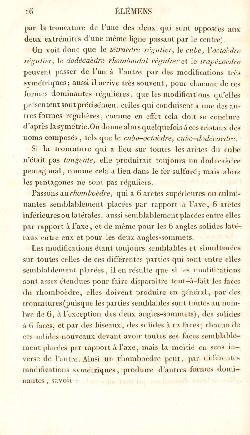 par la troncature de l’une des deux qui sont opposées aux deux extrémités d’une même ligne passant par le centre). On voit donc que le tétraèdre régulier, le cube, Yocla'edre régulier, le dodécaèdre rliomboidal régulier et le trapézoedre peuvent passer de l’un à l’autre par des modifications très symétriques; aussi il arrive très souvent, pour chacune de ces formes dominantes régulières, que les modifications qu’elles présentent sont précisément celles qui conduisent à une des au- tres formes régulières, comme en effet cela doit se conclure d’après la symétrie.On donne alors quelquefois à ces cristaux des noms composés , tels que le cubo-octaedre, cubo-dodécaedre. Si la troncature qui a lieu sur toutes les arêtes du cube n’était pas tangente, elle produirait toujours un dodécaèdre pentagonal, comme cela a lieu dans le fer sulfuré; mais alors les pentagones ne sont pas réguliers. Passons au rhomboèdre, qui a 6 arêtes supérieures ou culmi- nantes semblablement placées par rapport à l’axe, 6 arêtes inférieures ou latérales, aussi semblablement placées entre elles par rapport à l’axe, et de même pour les 6 angles solides laté- raux entre eux et pour les deux angles-sommets. Les modifications étant toujours semblables et simultanées sur toutes celles de ces différentes parties qui sont entre elles semblablement placées, il en résulte que si les modifications sont assez étendues pour faire disparaître tout-à-fait les faces du rhomboèdre, elles doivent produire en général, par des troncatures (puisque les parties semblables sont toutes au nom- bre de 6, à l’exception des deux angles-sommets), des solides à 6 faces, et par des biseaux, des solides à 12 faces; chacun de ces solides nouveaux devant avoir toutes ses faces semblable- ment placées par rapport à l’axe, mais la moitié eu sens in- verse de l’autre. Ainsi un rhomboèdre peut, par différentes modifications symétriques, produire d’autres formes domi- nantes, savoir :