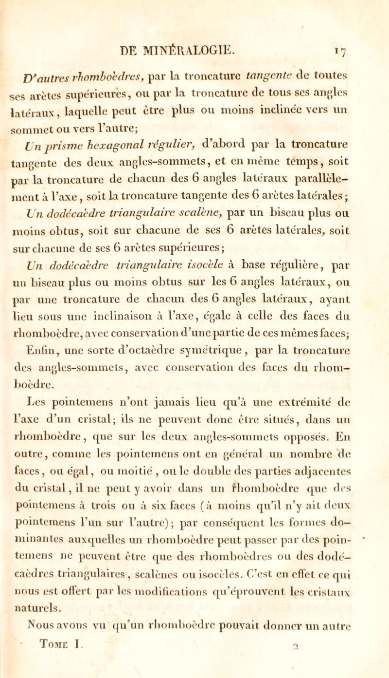 D'autres rhomboèdres, par la troncature tangente de toutes ses arêtes supérieures, ou par la troncature de tous scs angles latéraux, laquelle peut être plus ou moins inclinée vers un sommet ou vers 1 autre; i n prisme, hexagonal régulier, d’abord par la troncature tangente des deux angles-sommets, et en même temps, soit par la troncature de chacun des 6 angles latéraux parallèle- ment à l’axe, soit la troncature tangente des 6 arêtes latérales ; Un dodécaèdre triangulaire scalene, par un biseau plus ou moins obtus, soit sur chacune de ses 6 arêtes latérales, soit sur chacune de scs 6 arêtes supérieures ; Un dodécaèdre triangulaire isocèle à base régulière, par un biseau plus ou moins obtus sur les 6 angles latéraux, ou par une troncature de chacun des 6 angles latéraux, ayant lieu sous une inclinaison à l’axe, égale à celle des faces du rhomboèdre, avec conservation d’une partie de ces mêmes faces; Enfin, une sorte d’octaèdre symétrique, par la troncature des angles-sommets, avec conservation des faces du rhom- boèdre. Les pointemens n’ont jamais lieu qu’à une extrémité de l’axe d’un cristal; ils ne peuvent donc être situés, dans un rhomboèdre, que sur les deux angles-sommets opposés. En outre, comme les pointemens ont en général un nombre de faces, ou égal, ou moitié , ouïe double des parties adjacentes du cristal, il ne peut y avoir dans un rhomboèdre que des pointemens à trois ou à six faces ( à moins qu’il n’y ait deux pointemens l’un sur l’autre); par conséquent les formes do- minantes auxquelles un rhomboèdre peut passer par des poin- temens ne peuvent être que des rhomboèdres ou des dodé- caèdres triangulaires, scalèncs ou isocèles. C’est en effet ce qui nous est offert parles modifications qu’éprouvent les cristaux naturels. Nous avons vu qu’un rhomboèdre pouvait donner un autre Tome I. o