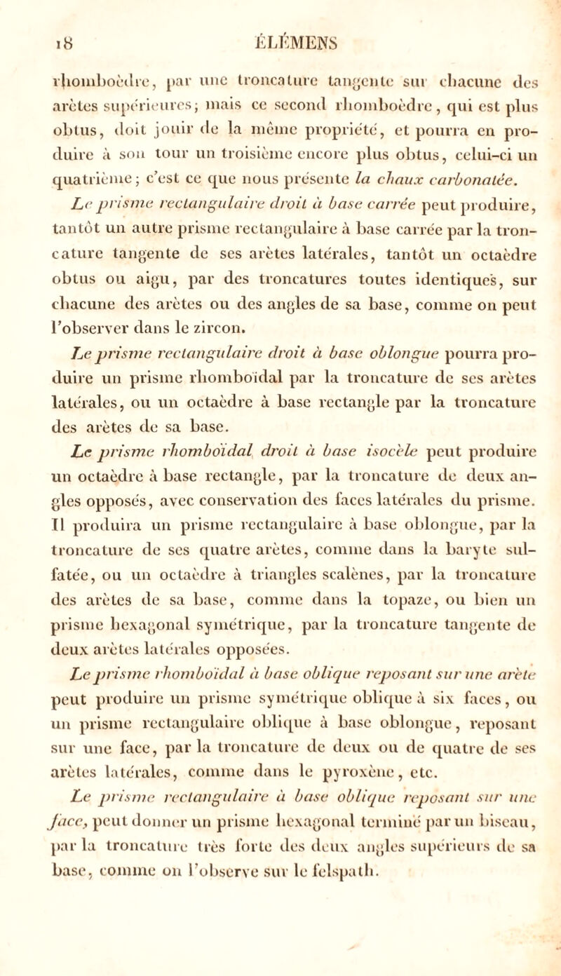 rhomboèdre, par une troncature tangente sur chacune des arêtes supérieures; mais ce second rhomboèdre, qui est plus obtus, doit jouir de la même propriété, et pourra en pro- duire à son tour un troisième encore plus obtus, celui-ci un quatrième; c’est ce que nous présente la chaux carbonalée. Le prisme rectangulaire droit à base carrée peut produire, tantôt un autre prisme rectangulaire à base carrée par la tron- cature tangente de ses arêtes latérales, tantôt un octaèdre obtus ou aigu, par des troncatures toutes identiques, sur chacune des arêtes ou des angles de sa base, comme on peut l’observer dans le zircon. Le prisme rectangulaire droit à base oblongue pourra pro- duire un prisme rhomboidal par la troncature de ses arêtes latérales, ou un octaèdre à base rectangle par la troncature des arêtes de sa base. Le prisme rhomboidal droit à base isocèle peut produire un octaèdre à base rectangle, par la troncature de deux an- gles opposés, avec conservation des faces latérales du prisme. Il produira un prisme rectangulaire à base oblongue, par la troncature de ses quatre arêtes, comme dans la baryte sul- fatée, ou un octaèdre à triangles scalènes, par la troncature des arêtes de sa base, comme dans la topaze, ou bien un prisme hexagonal symétrique, par la troncature tangente de deux arêtes latérales opposées. Le prisme rhomboidal à base oblique reposant sur une arête peut produire un prisme symétrique oblique à six faces, ou un prisme rectangulaire oblique à base oblongue, reposant sur une face, par la troncature de deux ou de quatre de ses arêtes latérales, comme dans le pyroxène, etc. Le prisme rectangulaire à base oblique reposant sur une face, peut donner un prisme hexagonal terminé par un biseau, par la troncature très forte des deux angles supérieurs de sa base, comme on l’observe sur lcfelspath.