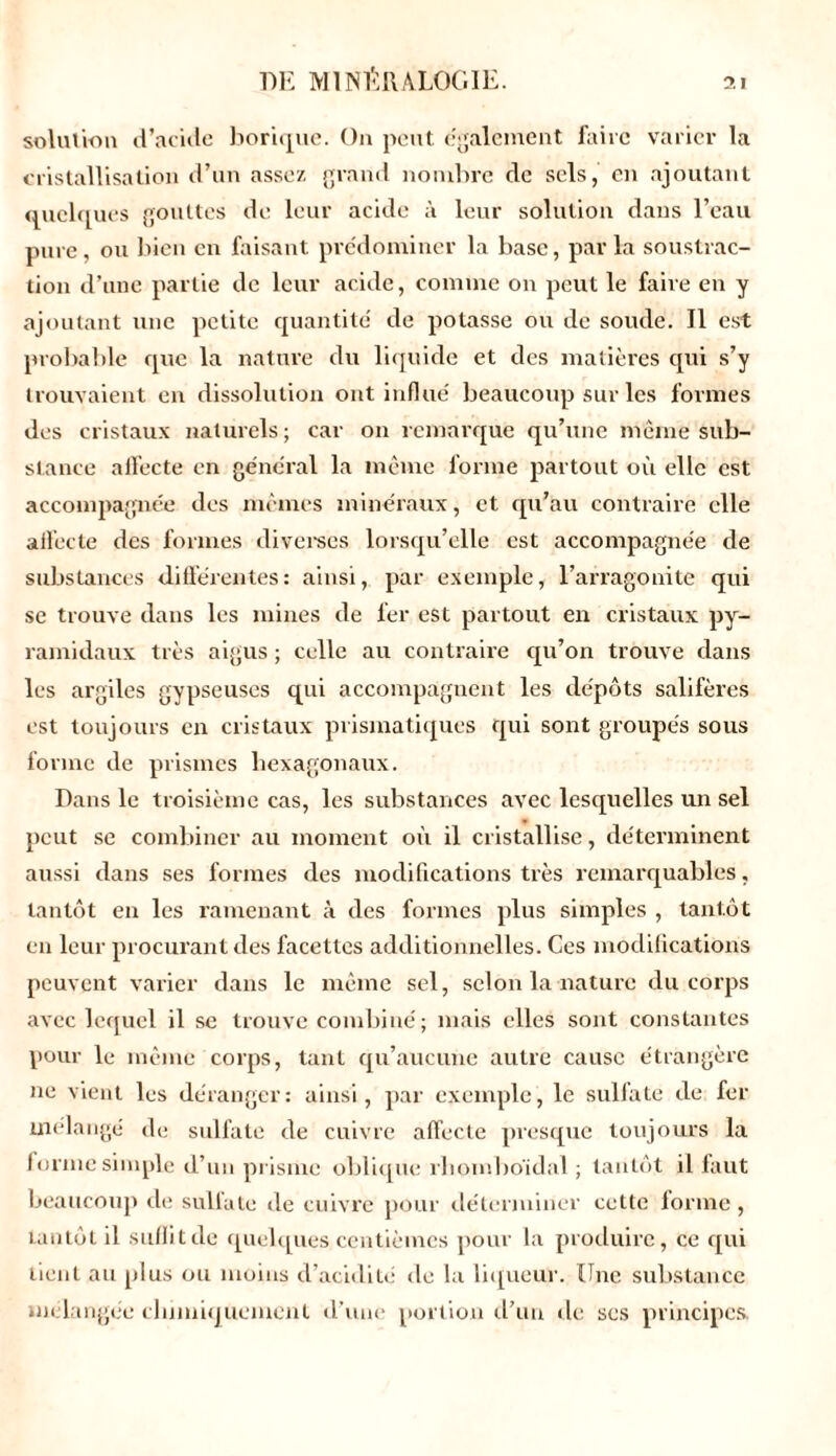 solution d’acide borique. On peut egalement faire varier la cristallisation d’un assez grand nombre de sels, en ajoutant quelques gouttes de leur acide à leur solution dans l’eau pure, ou bien en faisant prédominer la base, parla soustrac- tion d’une partie de leur acide, comme on peut le faire en y ajoutant une petite quantité' de potasse ou de soude. Il est probable que la nature du liquide et des matières qui s’y trouvaient en dissolution ont influé beaucoup sur les formes des cristaux naturels; car on remarque qu’une même sub- stance affecte en général la même forme partout où elle est accompagnée des mêmes minéraux, et qu’au contraire elle alfecte des formes diverses lorsqu’elle est accompagnée de substances différentes: ainsi, par exemple, l’arragonite qui se trouve dans les mines de fer est partout en cristaux py- ramidaux très aigus ; celle au contraire qu’on trouve dans les argiles gypseuses qui accompagnent les dépôts salifères est toujours en cristaux prismatiques qui sont groupés sous forme de prismes hexagonaux. Dans le troisième cas, les substances avec lesquelles un sel peut se combiner au moment où il cristallise, déterminent aussi dans ses formes des modifications très remarquables, tantôt en les ramenant à des formes plus simples , tantôt en leur procurant des facettes additionnelles. Ces modifications peuvent varier dans le même sel, selon la nature du corps avec lequel il se trouve combiné; mais elles sont constantes pour le même corps, tant qu’aucune autre cause étrangère ne vient les déranger: ainsi, par exemple, le sulfate de fer mélangé de sulfate de cuivre affecte presque toujours la forme simple d’un prisme oblique rhomboïdal ; tantôt il faut beaucoup île sulfate île cuivre pour déterminer cette forme , tantôt il suffit de quelques centièmes pour la produire, ce qui tient au plus ou moins d’acidité de la liqueur. Une substance mélangée chimiquement d’une portion d’un de ses principes.