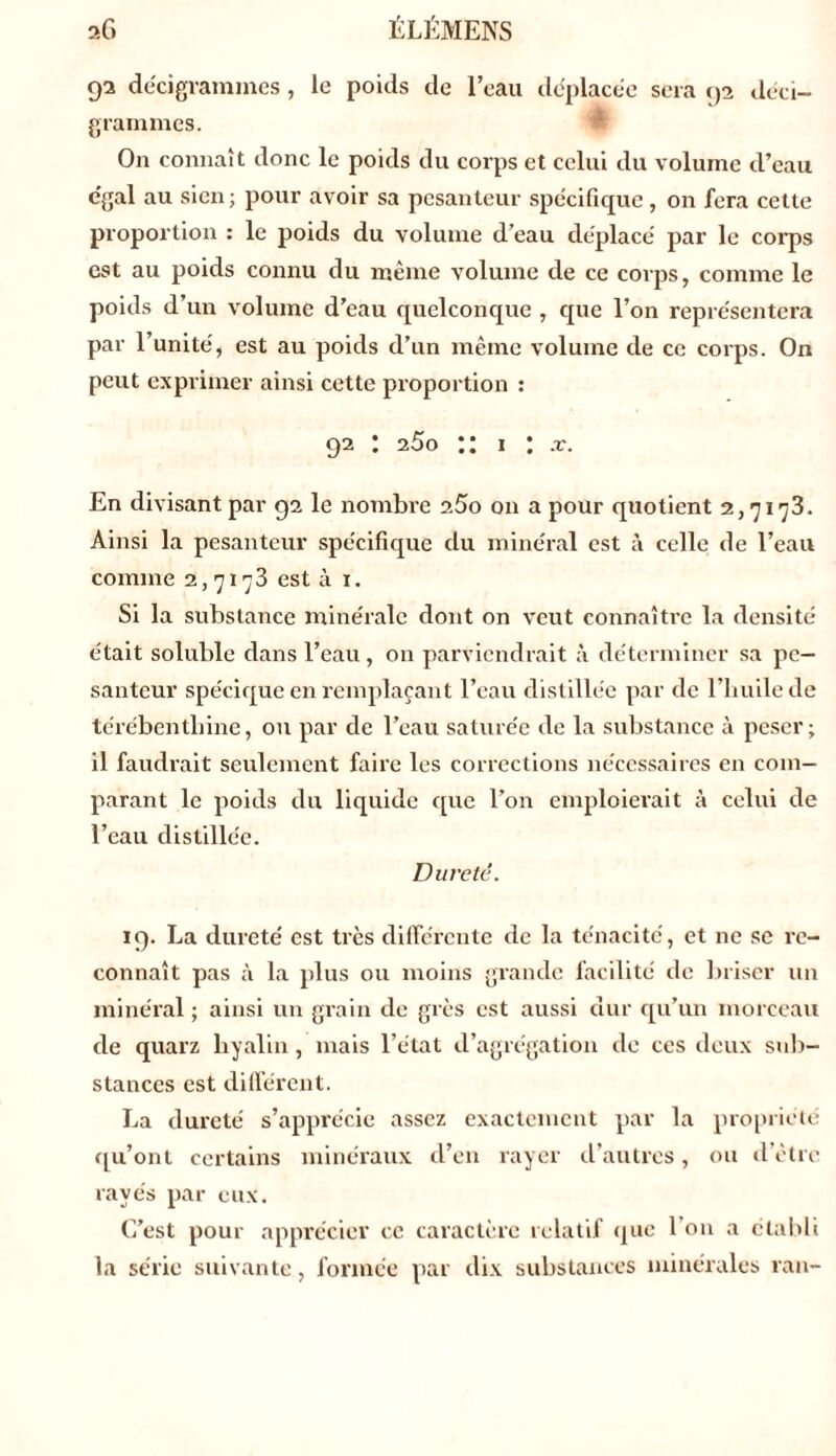 sG ÉLÉMENS 92 décigrammes, le poids de l’eau déplacée sera 92 déci- grammes. On connaît donc le poids du corps et celui du volume d’eau égal au sien; pour avoir sa pesanteur spécifique, on fera cette proportion : le poids du volume d’eau déplacé par le corps est au poids connu du même volume de ce corps, comme le poids d’un volume d’eau quelconque , que l’on représentera par l’unité, est au poids d’un même volume de ce corps. On peut exprimer ainsi cette proportion : 92 : 25o ” 1 : .r. En divisant par 92 le nombre 2.5o on a pour quotient 2,7173. Ainsi la pesanteur spécifique du minéral est à celle de l’eau comme 2,7173 esta 1. Si la substance minérale dont on veut connaître la densité était soluble dans l’eau, on parviendrait à déterminer sa pe- santeur spécique en remplaçant l’eau distillée par de l’huile de térébenthine, ou par de l’eau saturée de la substance à peser; il faudrait seulement faire les corrections nécessaires en com- parant le poids du liquide que l’on emploierait à celui de l’eau distillée. Dureté. 19. La dureté est très différente de la ténacité, et ne se re- connaît pas à la plus ou moins grande facilité de briser un minéral ; ainsi un grain de grès est aussi dur qu’un morceau de quarz hyalin, mais l’état d’agrégation de ces deux sub- stances est différent. La dureté s’apprécie assez exactement par la propriété qu’ont certains minéraux d’en rayer d’autres, ou cl être rayés par eux. C’est pour apprécier ce caractère relatif que l'on a établi la série suivante, formée par dix substances minérales ran-