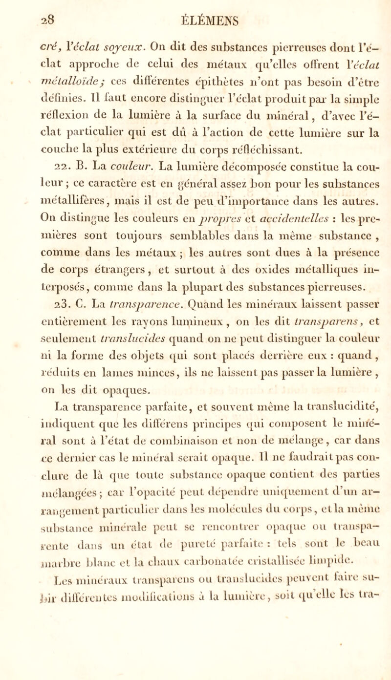 cré, Yéclat soyeux. On dit des substances pierreuses dont l’é- clat approche de celui des métaux qu'elles offrent Y éclat métalloïdej ces différentes épithètes n’ont pas besoin d’être définies. 11 laut encore distinguer l’éclat produit par la simple réflexion de la lumière à la surface du minéral, d’avec l’é- clat particulier qui est dû à l’action de cette lumière sur la couche la plus extérieure du corps réfléchissant. 22. B. La couleur. La lumière décomposée constitue la cou- leur ; ce caractère est en général assez bon pour les substances métallifères, mais il est de peu d’importance dans les autres. On distingue les couleurs en propres et accidentelles : les pre- mières sont toujours semblables dans la même substance , comme dans les métaux ; les autres sont dues à la présence de corps étrangers, et surtout à des oxides métalliques in- terposés, comme dans la plupart des substances pierreuses. 23. C. La transparence. Quand les minéraux laissent passer entièrement les rayons lumineux, on les dit transparais, et seulement translucides quand on ne peut distinguer la couleur ni la forme des objets qui sont placés derrière eux : quand , réduits en lames minces, ils ne laissent pas passer la lumière , on les dit opaques. La transparence parfaite, et souvent même la translucidité, indiquent cpie les différens principes qui composent le miné- ral sont à l’état de combinaison et non de mélange, car dans ce dernier cas le minéral serait opaque. 11 ne faudrait pas con- clure de là que toute substance opaque contient des parties mélangées; car l’opacité peut dépendre uniquement d’un ar- rangement particulier dans les molécules du corps, et la même substance minérale peut se rencontrer opaque ou transpa- rente dans un état de pureté parfaite : tels sont le beau marbre blanc et la chaux carbonatée cristallisée limpide. Les minéraux transparens ou translucides peuvent laite su- bir différentes modifications à la lumière, soit quelle les tra-