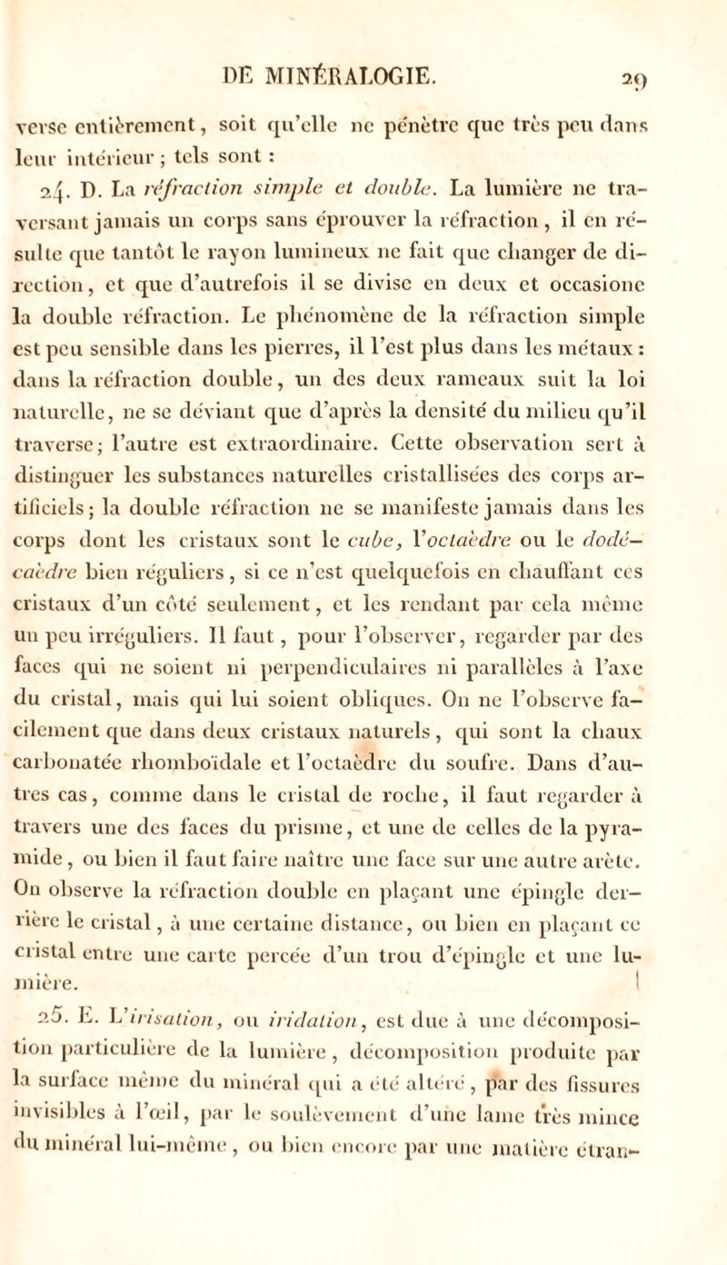 2D vevse entièrement, soit qu’elle ne pénètre que très peu dans leur intérieur ; tels sont : 24. D. La réfraction simple et double. La lumière ne tra- versant jamais un corps sans éprouver la réfraction, il en ré- sulte que tantôt le rayon lumineux ne fait que changer de di- rection , et que d’autrefois il se divise en deux et occasionc la double réfraction. Le phénomène de la réfraction simple est peu sensible dans les pierres, il l’est plus dans les métaux : dans la réfraction double, un des deux rameaux suit la loi naturelle, ne se déviant que d’après la densité du milieu qu’il traverse; l’autre est extraordinaire. Cette observation sert à distinguer les substances naturelles cristallisées des corps ar- tificiels; la double réfraction ne se manifeste jamais dans les corps dont les cristaux sont le cube, Y octaèdre ou le dodé- caèdre bien réguliers, si ce n’est quelquefois en chauffant ces cristaux d’un côté seulement, et les rendant par cela même un peu irréguliers. Il faut, pour l’observer, regarder par des faces qui 11e soient ni perpendiculaires ni parallèles à l’axe du cristal, mais qui lui soient obliques. O11 ne l’observe fa- cilement que dans deux cristaux naturels, qui sont la chaux carbonatée rhomboïdale et l’octaèdre du soufre. Dans d’au- tres cas, comme dans le cristal de roche, il faut regarder à travers une des faces du prisme, et une de celles de la pyra- mide , ou bien il faut faire naître une face sur une autre arête. On observe la réfraction double en plaçant une épingle der- rière le cristal, à une certaine distance, ou bien en plaçant ce cristal entre une carte percée d’un trou d’épingle et une lu- mière. 25. E. \éirisation, ou i ri dation, est due à une décomposi- tion particulière de la lumière, décomposition produite par la surface même du minéral qui a été altéré, par des fissures invisibles à l’œil, par le soulèvement d’une laine très mince du minéral lui-même, ou bien encore par une matière étran-