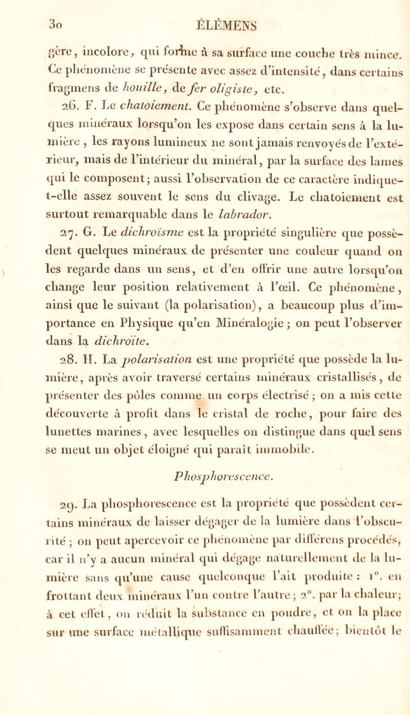 gère, incolore, qui forhxe à sa surface une couche très mince. Ce phénomène se présente avec assez d’intensité, dans certains fragmens de houille, de fer oligiste, etc. 26. F. Le chatoiement. Ce phénomène s’observe dans quel- ques minéraux lorsqu’on les expose dans certain sens à la lu- mière , les rayons lumineux ne sont jamais renvoyés de l’exté- rieur, mais de l’intérieur du minéral, par la surface des lames qui le composent; aussi l’observation de ce caractère indique- t-elle assez souvent le sens du clivage. Le chatoiement est surtout remarquable dans le labrador. 27. G. Le dichroïsme est la propriété singulière que possè- dent quelques minéraux de présenter une couleur quand on les regarde dans un sens, et d’en offrir une autre lorsqu’on change leur position relativement à l’œil. Ce phénomène, ainsi que le suivant (la polarisation), a beaucoup plus d’im- portance en Physique qu’en Minéralogie ; on peut l’observer dans la dichroite. 28. H. La polarisation est une propriété que possède la lu- mière, après avoir traversé certains minéraux cristallisés, de présenter des pôles comme un corps électrisé ; on a mis cette découverte à profit dans le cristal de roche, pour faire des lunettes marines, avec lesquelles on distingue dans quel sens se meut un objet éloigné qui paraît immobile. Phosphorescence. 29. La phosphorescence est la propriété que possèdent cer- tains minéraux de laisser dégager de la lumière dans l’obscu- rité ; on peut apercevoir ce phénomène par différons procédés, car il n’y a aucun minéral qui dégage naturellement de la lu- mière sans qu’une cause quelconque l’ait produite : i°. en frottant deux minéraux l’un contre l’autre; 20. par la chaleur; à cet effet, on réduit la substance en poudre, et on la place sur une surface métallique suffisamment chauffée; bientôt le