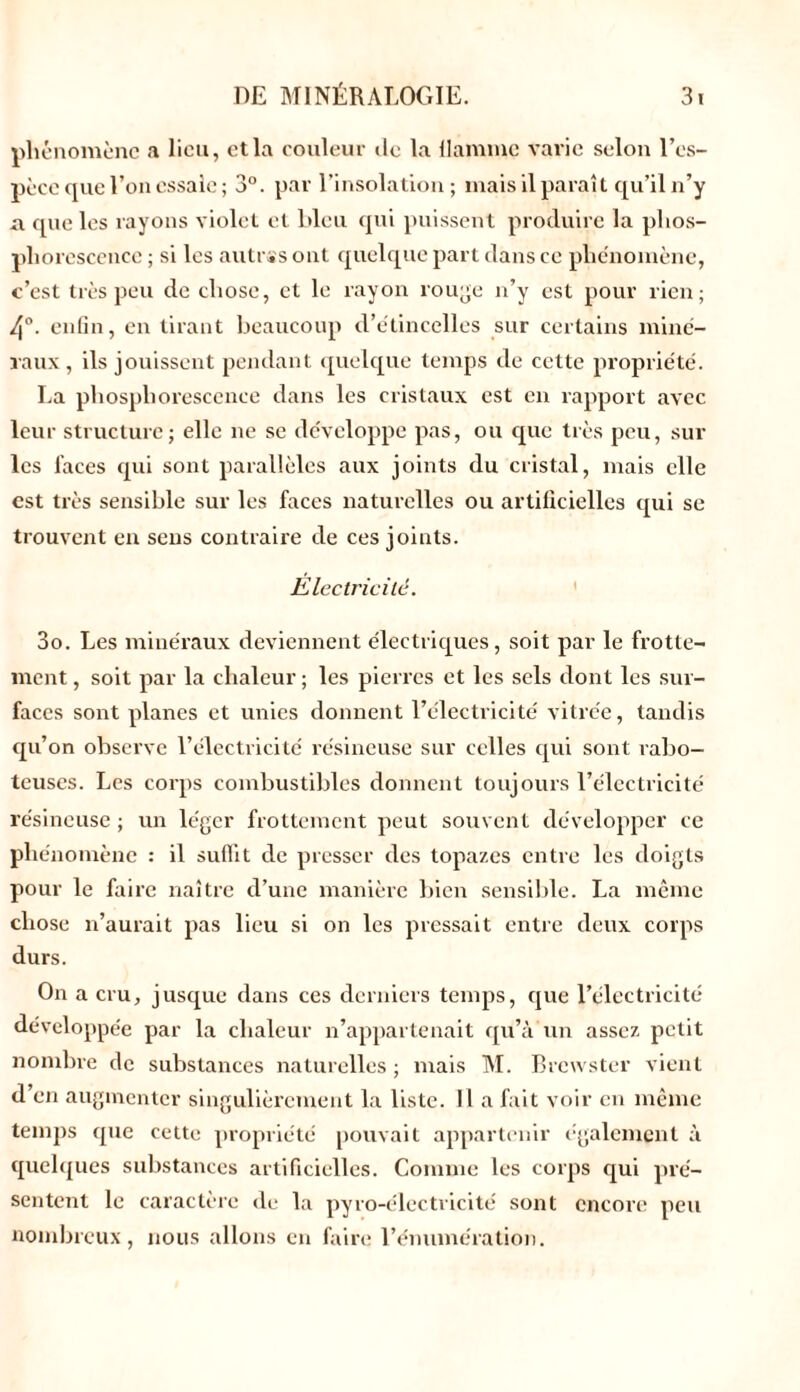 phénomène a lien, et la couleur île la flamme varie selon l’es- pèce que l’on essaie; 3°. par l’insolation ; mais il paraît qu’il n’y a que les rayons violet et bleu qui puissent produire la phos- phorescence ; si les autrss ont quelque part dans ce phénomène, c’est très peu de chose, et le rayon rouge n’y est pour rien; 4°. enfin, en tirant beaucoup d’étincelles sur certains miné- raux, ils jouissent pendant quelque temps de cette propriété. La phosphorescence dans les cristaux est en rapport avec leur structure; elle ne se développe pas, ou que très peu, sur les laces qui sont parallèles aux joints du cristal, mais elle est très sensible sur les faces naturelles ou artificielles qui se trouvent en sens contraire de ces joints. Electricilc. 3o. Les minéraux deviennent électriques, soit par le frotte- ment , soit par la chaleur ; les pierres et les sels dont les sur- faces sont planes et unies donnent l’électricité vitrée, tandis qu’on observe l’électricité résineuse sur celles qui sont rabo- teuses. Les corps combustibles donnent toujours l’électricité résineuse; un léger frottement peut souvent développer ce phénomène : il suffit de presser des topazes entre les doigts pour le faire naître d’une manière bien sensible. La même chose n’aurait pas lieu si on les pressait entre deux corps durs. On a cru, jusque dans ces derniers temps, que l’électricité développée par la chaleur n’appartenait qu’à un assez petit nombre de substances naturelles ; mais M. Brcwster vient d en augmenter singulièrement la liste. Il a fait voir en même temps que cette propriété pouvait appartenir également à quelques substances artificielles. Comme les corps qui pré- sentent le caractère de la pyro-électricité sont encore peu nombreux, nous allons en faire l’énumération.