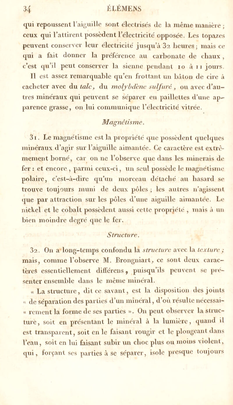 qui repoussent l’aiguille sont électrisés de la même manière ; ceux qui l’attirent possèdent l’électricité opposée. Les topazes peuvent conserver leur électricité jusqu’à 3a heures; mais ce qui a fait donner la préférence au carbonate de chaux , c’est qu’il peut conserver la sienne pendant io à 11 jours. Il est assez remarquable qu’en frottant un bâton de cire à cacheter avec du talc, du molybdène sulfuré, ou avec d’au- tres minéraux qui peuvent se séparer eu paillettes d’une ap- parence grasse, on lui communique l’électricité vitrée. Magnétisme. 31. Le magnétisme est la propriété que possèdent quelques minéraux d’agiv sur l’aiguille aimantée. Ce caractère est extrê- mement borné, car on ne l’observe que dans les minerais de fer : et encore , parmi ceux-ci, un seul possède le magnétisme polaire, c’est-à-dire qu’un morceau détaché au hasard se trouve toujours muni de deux pôles ; les autres n’agissent que par attraction sur les pôles d’une aiguille aimantée. Le nickel et le cobalt possèdent aussi cette propriété , mais à un bien moindre degré que le fer. Structure. 32. On a long-temps confondu la structure avec la texture ; mais, comme l’observe M. Brongniart, ce sont deux carac- tères essentiellement difïerens, puisqu’ils peuvent se pré- senter ensemble dans le même minéral. « La structure, dit ce savant, est la disposition des joints « de séparation des parties d’un minéral, d’où résulte nécessai- « rement la forme de ses parties ». On peut observer la struc- ture, soit en présentant le minéral à la lumière, quand il est transparent, soit en le faisant rougir et le plongeant dans l’eau, soit en lui faisant subir un choc plus ou moins violent, qui, forçant ses parties à sc séparer, isole presque toujours