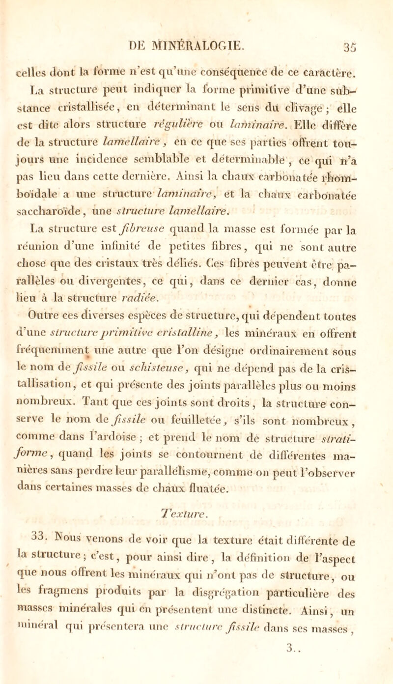 celles dont la forme n’est qu’une conséquence de ce caractère. La structure peut indiquer la forme primitive d’une sub- stance cristallisée, en déterminant le sens du clivage; elle est dite alors structure régulière ou laminaire. Elle diffère de la structure lamellaire, en ce que scs parties offrent tou- jours une incidence semblable et déterminable , ce qui n’a pas lieu dans cette dernière. Ainsi la chaux carbonatée rhom- boïdale a une structure laminaire, et la chaux carbonatée saccharoïde, une structure lamellaire. La structure est fibreuse quand la masse est formée par la réunion d’une infinité de petites fibres, qui ne sont autre chose que des cristaux très déliés. Ces fibres peuvent être pa- rallèles ou divergentes, ce qui, dans ce dernier cas, donne lieu à la structure radiée. Outre ces diverses espèces de structure, qui dépendent toutes d’une structure primitive cristalline, les minéraux en offrent fréquemment une autre que l’on désigne ordinairement sous le nom de fissile ou schisteuse, qui ne dépend pas de la cris- tallisation, et qui présente des joints parallèles plus ou moins nombreux. Tant que ces joints sont droits , la structure con- serve le nom de fissile ou feuilletée, s’ils sont nombreux, comme dans 1 ardoise ; et prend le nom de structure slrali- forme, quand les joints sc contournent de différentes ma- nières sans perdre leur parallélisme, comme on peut l’observer dans certaines masses de chaux fluate'e. Texture. j3. Nous venons de voir que la texture était différente de la structure; c’est, pour ainsi dire, la définition de l’aspect que nous offrent les minéraux qui n’ont pas de structure, ou les fragmens produits par la disgrégation particulière des masses minérales qui en présentent une distincte. Ainsi, un minéral qui présentera une structure fissile dans ses masses 3..