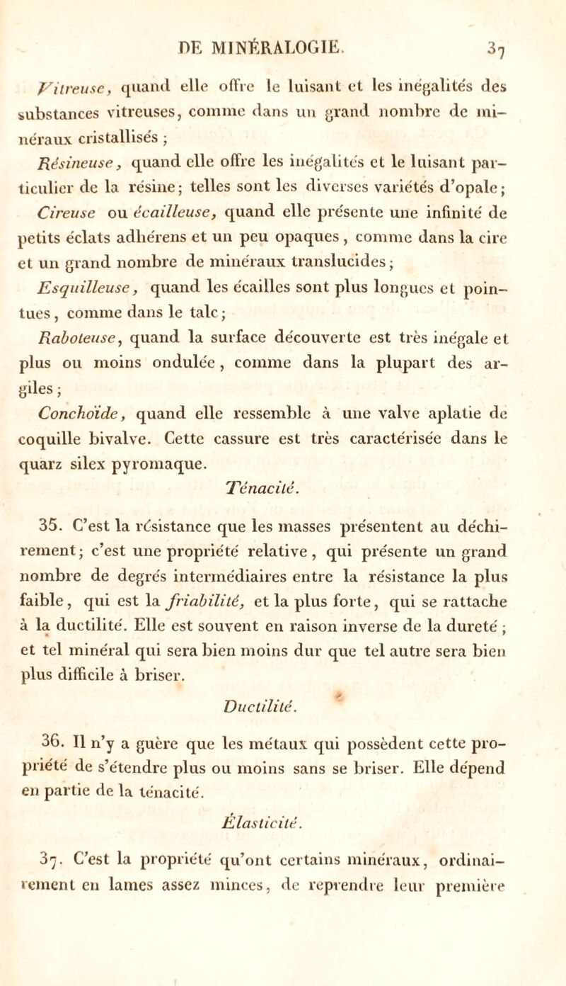 Vitreuse, quand elle offre le luisant et les inégalités des substances vitreuses, comme dans un grand nombre de mi- néraux cristallisés ; Résineuse, quand elle offre les inégalités et le luisant par- ticulier de la résine ; telles sont les diverses variétés d’opale ; Cireuse ou écailleuse, quand elle présente une infinité de petits éclats adliérens et un peu opaques , comme dans la cire et un grand nombre de minéraux translucides; Esquilleuse, quand les écailles sont plus longues et poin- tues , comme dans le talc ; Raboteuse, quand la surface découverte est très inégale et plus ou moins ondulée, comme dans la plupart des ar- giles ; Conchoïde, quand elle ressemble à une valve aplatie de coquille bivalve. Cette cassure est très caractérisée dans le quarz silex pyromaque. Ténacité. 35. C’est la résistance que les masses présentent au déchi- rement ; c’est une propriété relative, qui présente un grand nombre de degrés intermédiaires entre la résistance la plus faible, qui est la friabilité, et la plus forte, qui se rattache à la ductilité. Elle est souvent en raison inverse de la dureté ; et tel minéral qui sera bien moins dur que tel autre sera bien plus difficile à briser. p Ductilité. 36. Il n’y a guère que les métaux qui possèdent cette pro- priété de s’étendre plus ou moins sans se briser. Elle dépend en partie de la ténacité. Élasticité. 3'j. C’est la propriété qu’ont certains minéraux, ordinai- rement en lames assez minces, de reprendre leur première