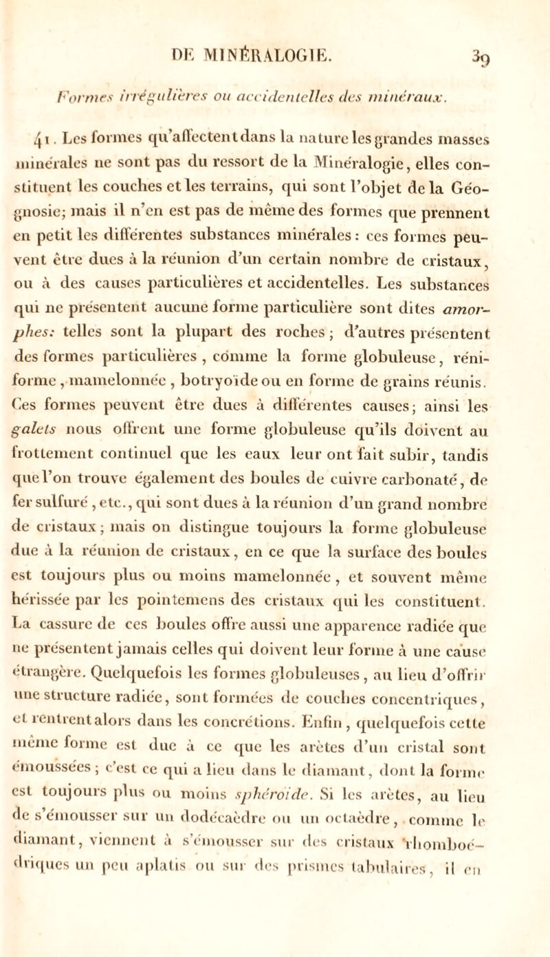 Formes irrégulières ou accidentelles des minéraux. 4i. Les formes qu’affectent dans la nature les grandes masses minérales ne sont pas du ressort de la Minéralogie, elles con- stituent les couches et les terrains, qui sont l’objet de la Géo- gnosie; mais il n’en est pas de même des formes que prennent en petit les différentes substances minérales : ces formes peu- vent être dues à la réunion d’un certain nombre de cristaux, ou à des causes particulières et accidentelles. Les substances qui ne présentent aucune forme particulière sont dites amor- phes: telles sont la plupart des roches; d’autres présentent des formes particulières , comme la forme globuleuse, réni- forme , mamelonnée , botryoïdeou en forme de grains réunis. Ces formes peuvent être dues à différentes causes; ainsi les galets nous offrent une forme globuleuse qu’ils doivent au frottement continuel que les eaux leur ont fait subir, tandis que l’on trouve également des boules de cuivre carbonate, de fer sulfuré , etc., qui sont dues à la réunion d’un grand nombre de cristaux; mais on distingue toujours la forme globuleuse due à la réunion de cristaux, en ce que la surface des boules est toujours plus ou moins mamelonnée, et souvent même hérissée par les pointemens des cristaux qui les constituent. La cassure de ces boules offre aussi une apparence radiée que ne présentent jamais celles qui doivent leur forme à une cause étrangère. Quelquefois les formes globuleuses, au lieu d’offrir une structure radiée, sont formées de couches concentriques, ci rentrent alors dans les concrétions. Enfin, quelquefois cette même forme est due a ce que les arêtes d’un cristal sont émoussées; c’est ce qui a lieu dans le diamant, dont la forme est toujours plus ou moins sphéroïde. Si les arêtes, au lieu de s’émousser sur un dodécaèdre ou un octaèdre, comme le diamant, viennent à s’émousser sur des cristaux ’vbomboé- driques un peu aplatis ou sur des prismes tabulaires, il en