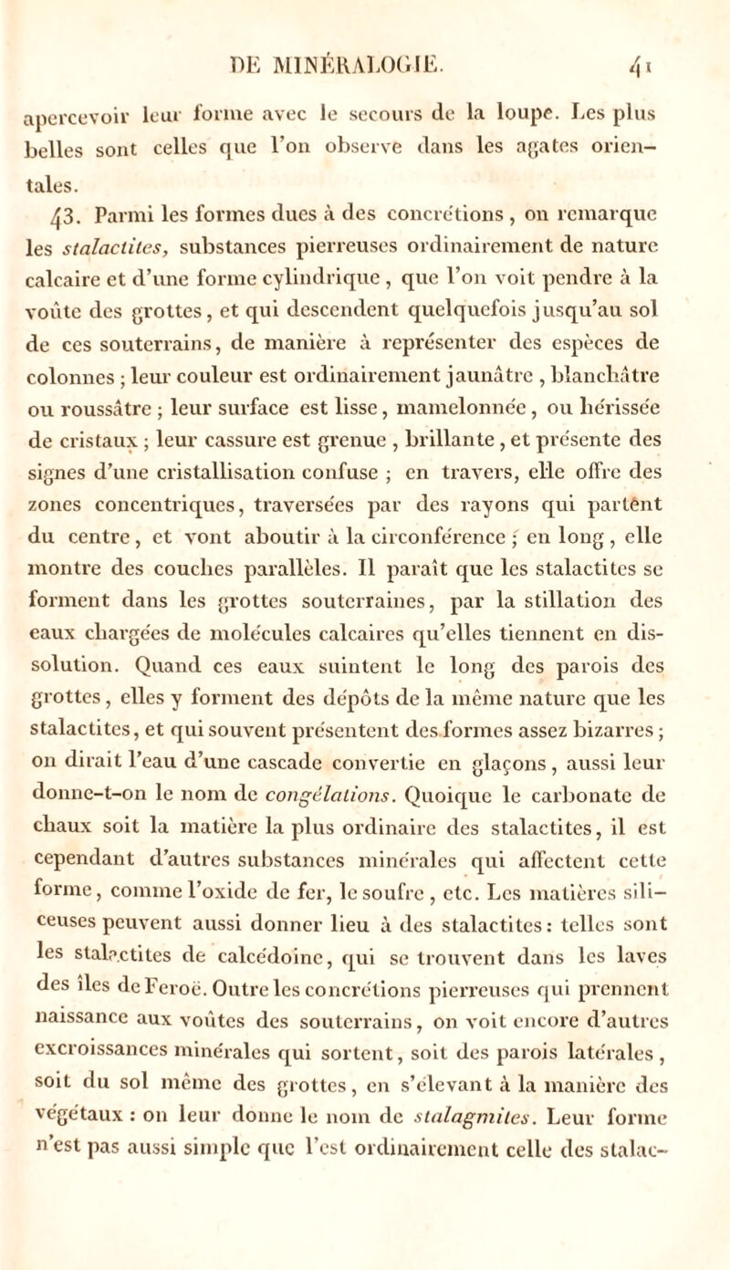 apercevoir leur forme avec le secours de la loupe. Les plus belles sont celles que l’on observe dans les agates orien- tales. 43. Parmi les formes dues à des concrétions , on remarque les stalactites, substances pierreuses ordinairement de nature calcaire et d’une forme cylindrique , que l’on voit pendre à la voûte des grottes, et qui descendent quelquefois jusqu’au sol de ces souterrains, de manière à représenter des espèces de colonnes ; leur couleur est ordinairement jaunâtre , blanchâtre ou roussâtre ; leur surface est lisse, mamelonne'e , ou hérissée de cristaux ; leur cassure est grenue , brillante , et présente des signes d’une cristallisation confuse ; en travers, elle offre des zones concentriques, traversées par des rayons qui partênt du centre, et vont aboutir à la circonférence ; en long , elle montre des couches parallèles. Il paraît que les stalactites se forment dans les grottes souterraines, par la stillation des eaux chargées de molécules calcaires qu’elles tiennent en dis- solution. Quand ces eaux suintent le long des parois des grottes, elles y forment des dépôts de la même nature que les stalactites, et qui souvent présentent des formes assez bizarres ; on dirait l’eau d’une cascade convertie en glaçons, aussi leur donne-t-on le nom de congélations. Quoique le carbonate de chaux soit la matière la plus ordinaire des stalactites, il est cependant d’autres substances minérales qui affectent cette forme, comme l’oxide de fer, le soufre, etc. Les matières sili- ceuses peuvent aussi donner lieu à des stalactites: telles sont les stalactites de calcédoine, qui se trouvent dans les laves des des de Feroë. Outre les concrétions pierreuses qui prennent naissance aux voûtes des souterrains, on voit encore d’autres excroissances minérales qui sortent, soit des parois latérales , soit du sol même des grottes, en s’élevant à la manière des végétaux : on leur donne le nom de stalagmites. Leur forme n’est pas aussi simple que l’est ordinairement celle des stalac-