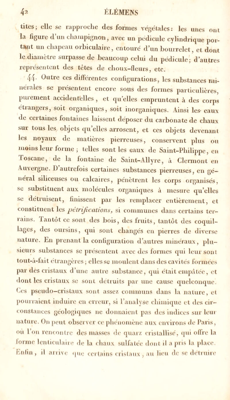 titesj elle se rapproche des formes végétales: les unes ont la figure d’un champignon, avec un pédicule cylindrique por- tant un chapeau orbiculaire, entouré d’un bourrelet, et dont le diamètie suipasse de beaucoup celui du pédicule; d’autres représentent des tètes de choux-fleurs, etc. 44- Outre ces différentes configurations, les substances mi- nérales se présentent encore sous des formes particulières, purement accidentelles , et quelles empruntent à des corps étrangers, soit organiques, soit inorganiques. Ainsi les- eaux de cei taiues fontaines laissent déposer du carbonate de chaux sur tous les objets qu’elles arrosent, et ces objets devenant les noyaux de matières pierreuses, conservent plus on moins leur forme ; telles sont les eaux de Saint-Philippe, en loscane, de la fontaine de Saint-Allyre, à Clermont en Auvergne. D autrefois certaines substances pierreuses, en gé— néial siliceuses ou calcaires, pénètrent les corps organisés, se substituent aux molécules organiques à mesure qu’elles se détruisent, finissent par les remplacer entièrement, et constituent les pétrifications, si communes dans certains ter- rains. Tantôt ce sont des bois, des fruits, tantôt des coquil- lages, des oursins, qui sont changés en pierres de diverse nature. En prenant la configuration d’autres minéraux, plu- sieurs substances se présentent avec des formes qui leur sont tout-à-fait étrangères; elles se moulent dans des cavités formées par des cristaux d’une autre substance, qui était empâtée, et •font les cristaux se sont détruits par une cause quelconque Ces pseudo-cristaux sont assez communs dans la nature, et pourraient induire en erreur, si l’analyse chimique et des cir- constances géologiques ne donnaient pas des indices sur leur nature. On peut observer ce phénomène aux environs de Paris, ou l’on rencontre des masses de quarz cristallisé, qui offre la forme lenticulaire de la chaux sulfatée dont il a pris la place. Enfin, il arrive que certains cristaux , au lieu de sc détruire