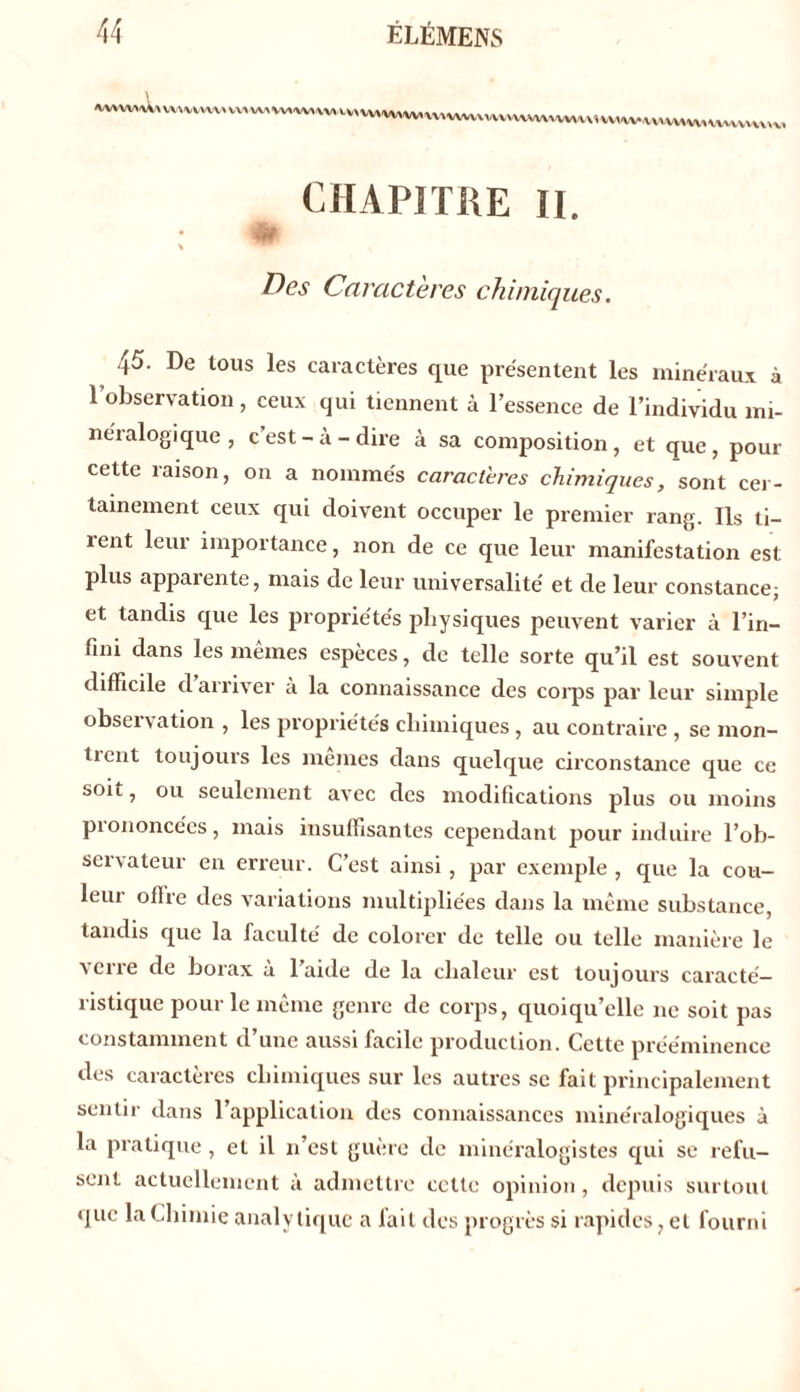 a^W,vv,^«v^«vvv1Wvv,,v,vM^w,v>vvvv^vxvvxv^vv,vx,vv,WvvvWvv,vvvvv^v,v, CHAPITRE II. #r V Des Caractères chimiques. 45. De tous les caractères que présentent les minéraux à 1 observation, ceux qui tiennent à l’essence de l’individu mi- néralogique , c’est-à-dire à sa composition, et que, pour cette raison, on a nommés caractères chimiques, sont cer- tainement ceux qui doivent occuper le premier rang. Ils ti- rent leur importance, non de ce que leur manifestation est plus apparente, mais de leur universalité et de leur constance; et tandis que les propriétés physiques peuvent varier à l’in- fini dans les mêmes espèces, de telle sorte qu’il est souvent difficile d arriver a la connaissance des corps par leur simple observation , les propriétés chimiques, au contraire , se mon- ticnt toujours les memes dans quelque circonstance que ce soit, ou seulement avec des modifications plus ou moins piononcées, mais insuffisantes cependant pour induire l’ob- servateur en erreur. C’est ainsi , par exemple , que la cou- leur offre des variations multipliées dans la même substance, tandis que la faculté de colorer de telle ou telle manière le verre de borax à l’aide de la chaleur est toujours caracté- ristique pour le même genre de corps, quoiqu’elle ne soit pas constamment d une aussi facile production. Cette prééminence des caractères chimiques sur les autres se fait principalement sentir dans 1 application des connaissances minéralogiques à la pratique , et il 11’est guère de minéralogistes qui se refu- sent actuellement a admettre cette opinion, depuis surtout que la Chimie analytique a lait des progrès si rapides, et fourni