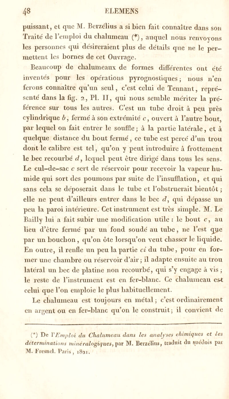 puissant, et que M. Berzélius a si bien fait connaître dans son Traité de l’emploi du chalumeau (*), auquel nous renvoyons les personnes qui désireraient plus de détails que ne le per- mettent les bornes de cet Ouvrage. Beaucoup de chalumeaux de formes différentes ont été inventés pour les opérations pyrognostiques ; nous n’en ferons connaître qu’un seul, c’est celui de Tennant, repré- senté dans la fîg. 2, PL II, qui nous semble mériter la pré- férence sur tous les autres. C’est un tube droit à peu près cylindrique b, fermé à son extrémité c, ouvert à l’autre bout, par lequel on fait entrer le souffle ; à la partie latérale, et à quelque distance du bout fermé, ce tube est percé d’un trou dont le calibre est tel, qu’on y peut introduire à frottement le bec recourbé cl, lequel peut être dirigé dans tous les sens. Le cul-de-sac c sert de réservoir pour recevoir la vapeur hu- mide qui sort des poumons par suite de l’insufflation, et qui sans cela se déposerait dans le tube et l’obstruerait bientôt ; elle 11e peut d’ailleurs entrer dans le bec d, qui dépasse un peu la paroi intérieure. Cet instrument est très simple. M. Le Bailly lui a fait subir une modification utile : le bout c, au lieu d’être fermé par un fond soudé au tube, 11e l’est que par un bouclion , qu’011 ôte lorsqu’on veut chasser le liquide. En outre, il renfle un peu la partie ci du tube, pour en for- mer une chambre ou réservoir d’air ; il adapte ensuite au trou latéral un bec de platine non recourbé, qui s’y engage à vis ; le reste de l’instrument est en fer-blanc. Ce chalumeau es-t celui que l’on emploie le plus habituellement. Le chalumeau est toujours en métal; c’est ordinairement en argent ou en fer-blanc qu’on le construit; il convient de (+) De l'Emploi du Chalumeau dans les analyses chimiques et les déterminations minéralogiques, par M. Berzélius, traduit du suédois par M. Fresnel. Paris, 1831.