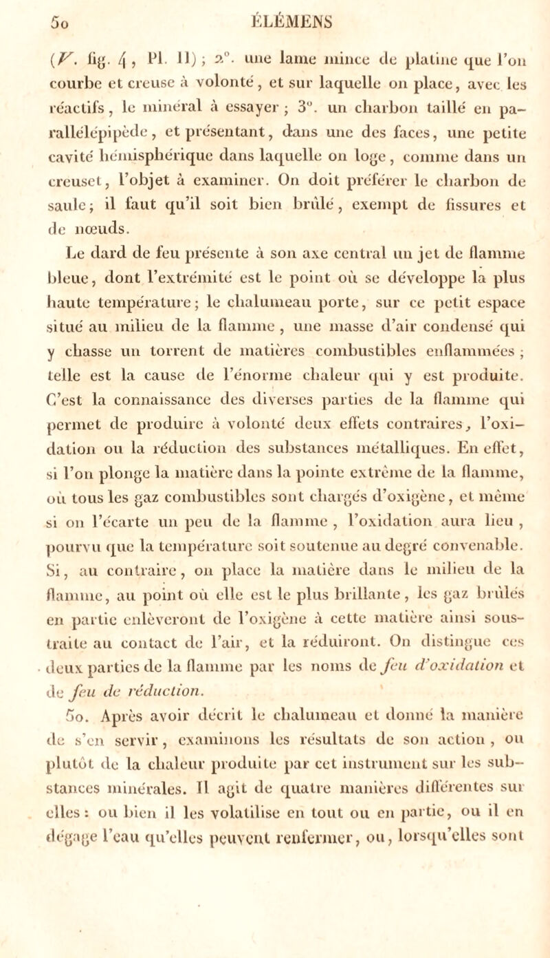 {V. fig. 4 i El- 11) > 2°- une lame mince «.le platine que l’on courbe et creuse à volonté, et sur laquelle on place, avec les réactifs, le minéral à essayer ; 3U. un charbon taillé en pa- rallélépipède, et présentant, dans une des faces, une petite cavité hémisphérique dans laquelle on loge, comme dans un creuset, l’objet à examiner. On doit préférer le charbon de saule; il faut qu’il soit bien brûlé, exempt de fissures et de nœuds. Le dard de feu présente à son axe central un jet de flamme bleue, dont l’extrémité est le point où se développe la plus haute température ; le chalumeau porte, sur ce petit espace situé au milieu de la flamme , une masse d’air condensé qui y chasse un torrent de matières combustibles enflammées ; telle est la cause île l’énorme chaleur qui y est produite. C’est la connaissance des diverses parties de la flamme qui permet de produire à volonté deux effets contraires, l’oxi- dation ou la réduction des substances métalliques. En effet, si l’on plonge la matière dans la pointe extrême de la flamme, où tous les gaz combustibles sont chargés d’oxigène, et même si on l’écarte un peu de la flamme , l’oxidation aura lieu , pourvu «pie la température soit soutenue au degré convenable. Si, au contraire, on place la matière dans le milieu de la flamme, au point où elle est le plus brillante, les gaz brûlés en partie enlèveront de l’oxigène à cette matière ainsi sous- traite au contact de l’air, et la réduiront. On distingue ces deux parties de la flamme par les noms de feu d'oxidation et de feu de réduction. fio. Après avoir décrit le chalumeau et donné la manière de s’en servir, examinons les résultats de son action, ou plutôt de la chaleur produite par cet instrument sur les sub- stances minérales. Il agit de quatre manières différentes sut elles: ou bien il les volatilise en tout ou en partie, ou il en dégage l’eau qu’elles peuvent renfermer, ou, lorsqu’elles sont