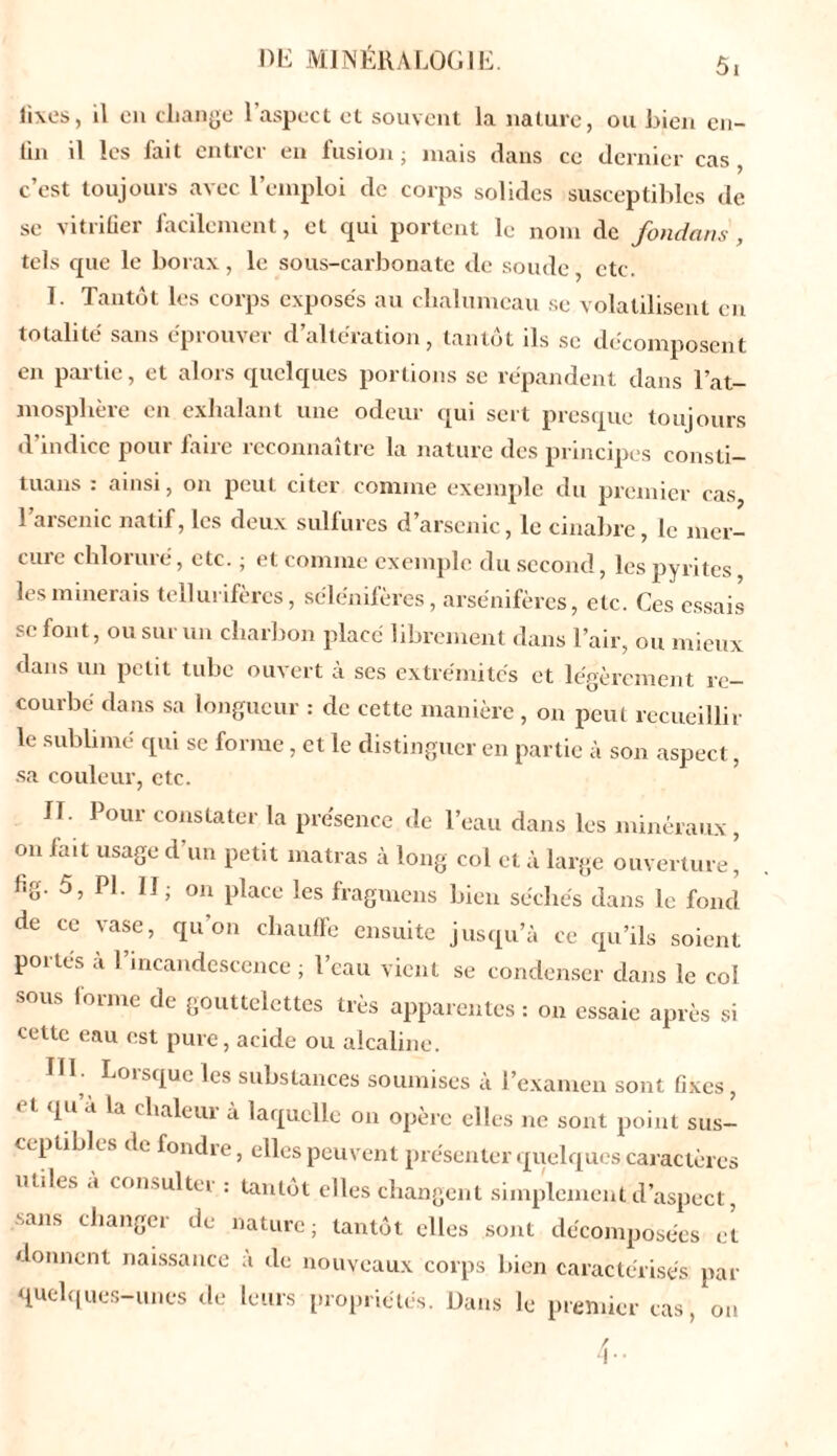 fixes, il en change l’aspect et souvent la nature, ou bien en- fin il les fait entrer en fusion; mais dans ce dernier cas, c’est toujours avec l’emploi de corps solides susceptibles de se vitrifier facilement, et qui portent le nom de fondant , tels cpie le borax, le sous-carbonate de soude etc. I Tantôt les corps exposés au chalumeau se volatilisent en totalité sans éprouver d’altération, tantôt ils se décomposent en partie, et alors quelques portions se répandent dans l’at- mosplière en exhalant une odeur qui sert presque toujours d’indice pour faire reconnaître la nature des principes consti- tuans : ainsi, on peut citer comme exemple du premier cas l’arsenic natif, les deux sulfures d’arsenic, le cinabre, le mer- ciue chloruré, etc. ; et comme exemple du second, les pyrites les minerais tellurifères, sélénifères, arsénifères, etc. Ces essais se font, ou sur un charbon placé librement dans l’air, ou mieux dans un petit tube ouvert à ses extrémités et légèrement re- courbe dans sa longueur : de cette manière , on peut recueillir le sublimé qui se forme, et le distinguer en partie à son aspect, sa couleur, etc. II. Pour constater la présence de l’eau dans les minéraux , on fait usage d’un petit matras à long col et à large ouverture’ fig. 5, PL II; on place les fragmens bien séchés dans le fond de ce vase, qu'on chauffe ensuite jusqu’à ce qu’ils soient portes à l’incandescence; l’eau vient se condenser dans le col sous forme de gouttelettes très apparentes : on essaie après si cette eau est pure, acide ou alcaline. HL Lorsque les substances soumises à l’examen sont fixes, pi à la chaleiu à laquelle on opère elles ne sont point sus- ceptibles de fondre, elles peuvent présenter quelques caractères utiles a consulte! : tantôt elles changent simplement d’aspect, sans changer de nature; tantôt elles sont décomposées et donnent naissance a de nouveaux corps bien caractérisés par quelques-unes cle leurs propriétés. Dans le premier cas , ou