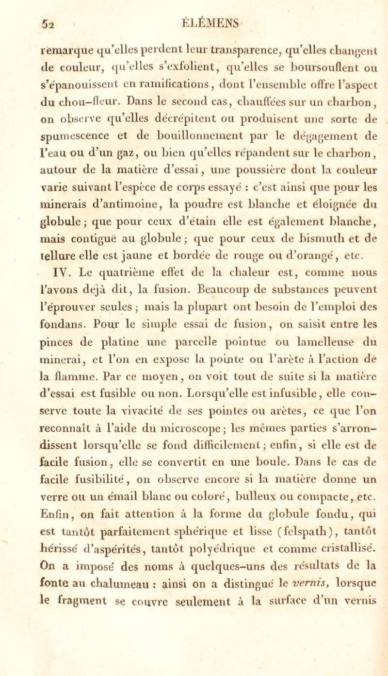 remarque qu’elles perdent leur transparence, qu’elles changent de couleur, qu’elles s’exfolient, qu’elles se boursouflent ou s’épanouissent en ramifications, dont l’ensemble offre l’aspect du chou-fleur. Dans le second cas, chauffées sur un charbon, on observe qu’elles décrépitent ou produisent une sorte de spumescence et de bouillonnement par le dégagement de l’eau ou d’un gaz, ou bien qu’elles répandent sur le charbon, autour de la matière d’essai, une poussière dont la couleur varie suivant l’espèce de corps essayé : c’est ainsi que pour les minerais d’antimoine, la poudre est blanche et éloignée du globule; que pour ceux d’étain elle est également blanche, mais contiguë au globule ; que pour ceux de bismuth et de tellure elle est jaune et bordée de rouge ou d’orangé, etc. IY. Le quatrième effet de la chaleur est, comme nous l’avons déjà dit, la fusion. Beaucoup de substances peuvent l’éprouver seules ; mais la plupart ont besoin de l’emploi des fondans. Pour le simple essai de fusion, on saisit entre les pinces de platine une parcelle pointue ou lamelleuse du minerai, et l’on en expose la pointe ou l’arète à l’action de la flamme. Par ce moyen, on voit tout de suite si la matière d’essai est fusible ou non. Lorsqu’elle est infusible, elle con- serve toute la vivacité de ses pointes ou arêtes, ce que l’on reconnaît à l’aide du microscope ; les mêmes parties s’arron- dissent lorsqu’elle se fond difficilement ; enfin, si elle est de facile fusion, elle se convertit en une boule. Dans le cas de facile fusibilité, on observe encore si la matière donne un verre ou un émail blanc ou coloré, bulleux ou compacte, etc. Enfin, on fait attention à la forme du globule fondu, qui est tantôt parfaitement sphérique et lisse (felspath), tantôt hérissé d’aspérités, tantôt polyédrique et comme cristallisé. On a imposé des noms à quelques-uns des résultats de la fonte au chalumeau : ainsi on a distingué le venus, lorsque le fragment se couvre seulement à la surface d’un vernis