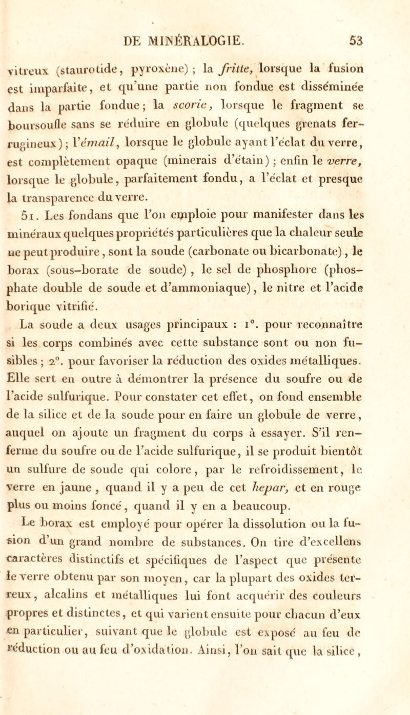 vitreux (staurotide, pyroxène) ; la frille, lorsque la fusion est imparfaite, et qu’une partie non fondue est disséminée dans la partie fondue; la scorie, lorsque le fragment se boursoufle sans se réduire en globule (quelques grenats fer- rugineux); Y émail, lorsque le globule ayant l’éclat du verre, est complètement opaque (minerais d’étain) ; enfin le verre, lorsque le globule, parfaitement fondu, a l’éclat et presque la transparence du verre. 5i. Les fondans que l’on emploie pour manifester clans les minéraux quelques propriétés particulières que la chaleur seule ne peut produire, sont la soude (carbonate ou bicarbonate), le borax (sous-borate de soude) , le sel de phosphore (phos- phate double de soude et d’ammoniaque), le nitre et l’acide borique vitrifié. La soude a deux usages principaux : i°. pour reconnaître si les corps combinés avec cette substance sont ou non fu- sibles ; 2°. pour favoriser la réduction des oxides métalliques. Elle sert en outre à démontrer la présence du soufre ou de l’acide sulfurique. Pour constater cet effet, on fond ensemble de la silice et de la soude pour en faire un globule de verre, auquel on ajoute un fragment du corps à essayer. S’il ren- ferme du soufre ou de l’acide sulfurique, il se produit bientôt un sulfure de soude qui colore, par le refroidissement, le verre en jaune , quand il y a peu de cet hepar, et en rouge plus ou moins foncé, quand il y en a beaucoup. Le borax est employé pour opérer la dissolution ou la iu- sion d’un grand nombre de substances. On tire d’excellens caractères distinctifs et spécifiques de l’aspect que présente le verre obtenu par son moyen, car la plupart des oxides ter- reux, alcalins et métalliques lui font acquérir des couleurs propres et distinctes, et qui varient ensuite pour chacun d’eux en particulier, suivant que le globule est exposé au feu de réduction ou au feu d’oxidation. Ainsi, l’on sait crue la silice ,