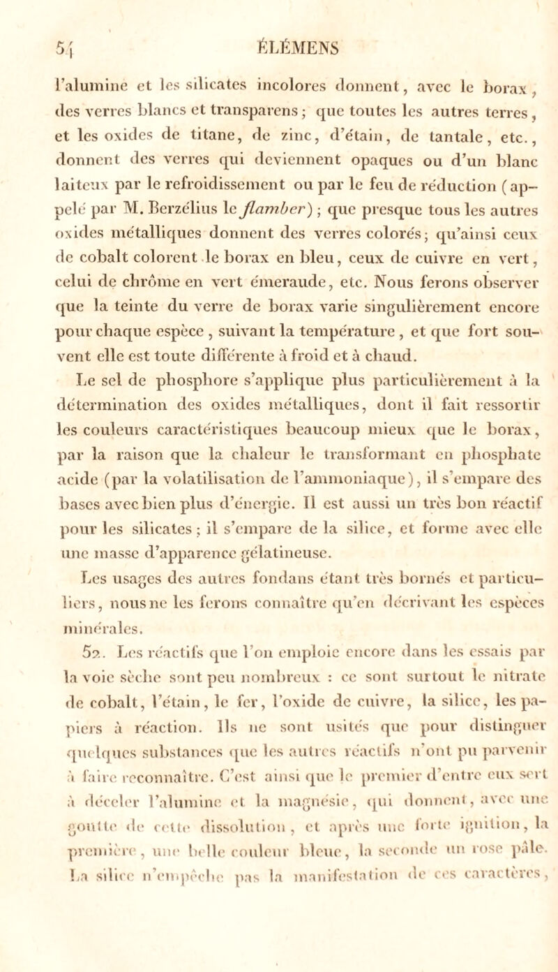 l’alumine et les silicates incolores donnent, avec le borax, des verres blancs et transparens ; que toutes les autres terres , et les oxides de titane, de zinc, d’e'tain, de tantale, etc., donnent des verres qui deviennent opaques ou d’un blanc- laiteux par le refroidissement ou par le feu de réduction (ap- pelé par M. Berzélius le flamber ) ; que presque tous les autres oxides métalliques donnent des verres colorés; qu’ainsi ceux de cobalt colorent le borax en bleu, ceux cle cuivre en vert, celui de chrome en vert émeraude, etc. Nous ferons observer que la teinte du verre de borax varie singulièrement encore pour chaque espèce , suivant la température , et que fort sou- vent elle est toute différente à froid et à chaud. Le sel de phosphore s’applique plus particulièrement à la détermination des oxides métalliques, dont il fait ressortir les couleurs caractéristiques beaucoup mieux que le borax, par la raison que la chaleur le transformant en phosphate acide (par la volatilisation de l’ammoniaque), il s’empare des bases avec bien plus d’énergie. Il est aussi un très bon réactif pour les silicates; il s’empare de la silice, et forme avec elle une masse d’apparence gélatineuse. Les usages des autres fondons étant très bornés et particu- liers, nous ne les ferons connaître qu’en décrivant les espèces minérales. 5a. Les réactifs que l’on emploie encore dans les essais par- la voie sèche sont peu nombreux : ce sont surtout le nitrate de cobalt, l’étain, le fer, l’oxide de cuivre, la silice, les pa- piers à réaction. Ils ne sont usités que pour distinguer quelques substances que les autres réactifs n’ont pu parvenir à faire reconnaître. C’est ainsi que le premier d’entre eux sert à déceler l’alumine et la magnésie, qui donnent, avec une goutte de cette dissolution, et après une lorte ignition, la première, une belle couleur bleue, la seconde un rose pâle. La silice n’empêche pas la manifestation de ces caractères,