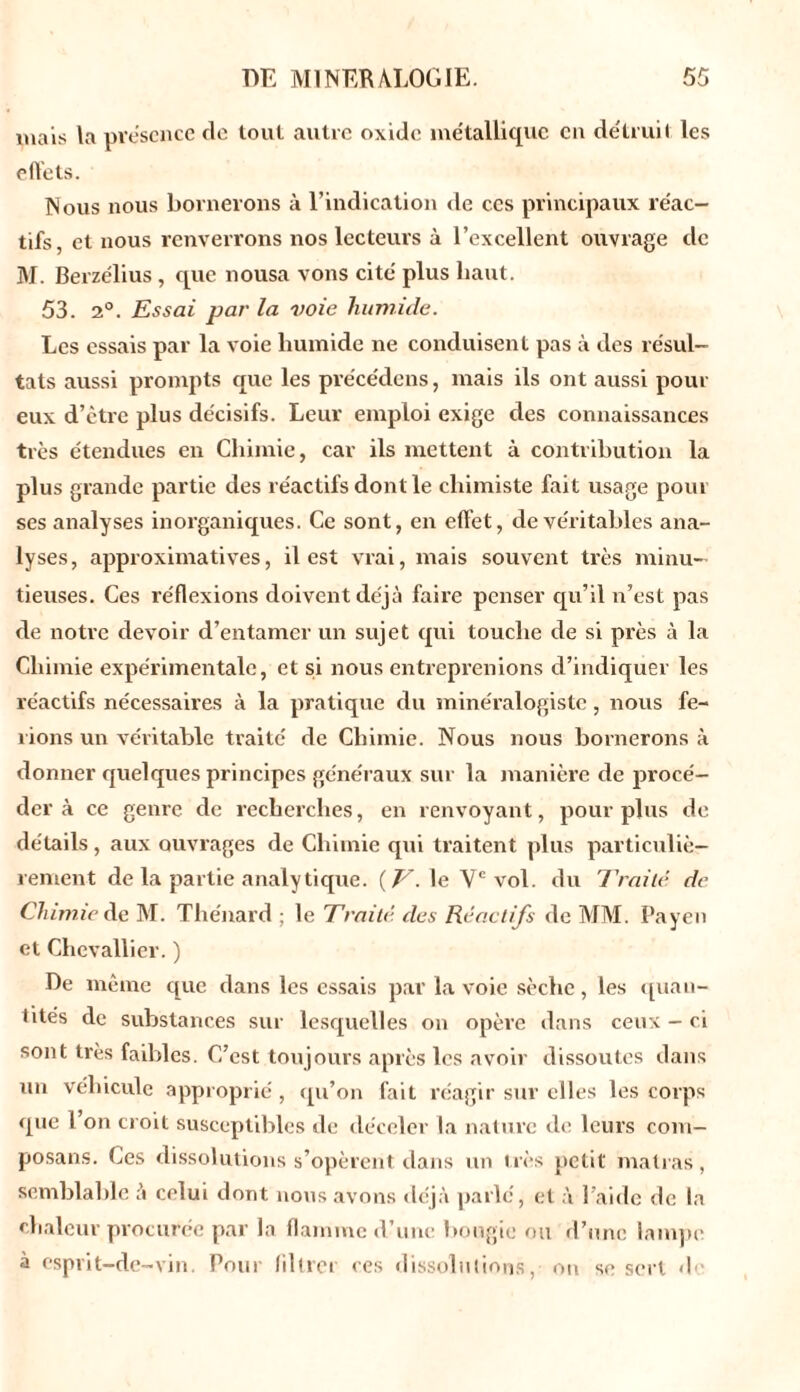 mais la présence de tout autre oxide métallique en détruit les effets. Nous nous bornerons à l’indication de ces principaux réac- tifs, et nous renverrons nos lecteurs à l’excellent ouvrage de M. Berzélius , que nousa vons cité plus haut. 53. 2°. Essai par la voie humide. Les essais par la voie humide ne conduisent pas à des résul- tats aussi prompts que les précédens, mais ils ont aussi pour eux d’être plus décisifs. Leur emploi exige des connaissances très étendues en Chimie, car ils mettent à contribution la plus grande partie des réactifs dont le chimiste fait usage pour ses analyses inorganiques. Ce sont, en effet, de véritables ana- lyses, approximatives, il est vrai, mais souvent très minu- tieuses. Ces réflexions doivent déjà faire penser qu’il n’est pas de notre devoir d’entamer un sujet qui touche de si près à la Chimie expérimentale, et si nous entreprenions d’indiquer les réactifs nécessaires à la pratique du minéralogiste, nous fe- rions un véritable traité de Chimie. Nous nous bornerons à donner quelques principes généraux sur la manière de procé- der à ce genre de recherches, en renvoyant, pour plus de détails , aux ouvrages de Chimie qui traitent plus particuliè- rement de la partie analytique. {V. le Ve vol. du Traité de Chimie de M. Thénard : le Traité, des Réactifs de MM. Payen et Chevallier. ) De même que dans les essais par la voie sèche, les quau- tUés de substances sur lesquelles on opère dans ceux - ci sont très faibles. C’est toujours après les avoir dissoutes dans un véhicule approprié, qu’on fait réagir sur elles les corps que 1 on croit susceptibles de déceler la nature de leurs coin— posans. Ces dissolutions s’opèrent dans un très petit malras, semblable à celui dont nous avons déjà parlé, et à l’aide de la chaleur procurée par la flamme d’une bougie ou d’une lampe à esprit-de-vin. Pour liltrei ces dissolutions, on se sert d