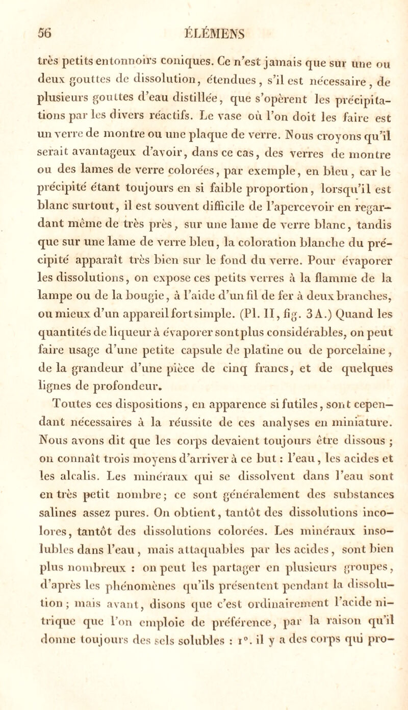 très petits entonnoirs coniques. Ce n’est jamais que sur une ou deux gouttes de dissolution, étendues, s’il est nécessaire, de plusieurs gouttes d’eau distillée, que s’opèrent les précipita- tions parles divers réactifs. Le vase où l’on doit les faire est un verre de montre ou une plaque de verre. Nous croyons qu’il serait avantageux d’avoir, dans ce cas, des verres démontré ou des lames de verre colorées, par exemple, en bleu, car le précipité étant toujours en si faible proportion, lorsqu’il est blanc surtout, il est souvent difficile de l’apercevoir en regar- dant meme de très près, sur une lame de verre blanc, tandis que sur une lame de verre bleu, la coloration blanche du pré- cipité apparaît très bien sur le fond du verre. Pour évaporer les dissolutions, on expose ces petits verres à la flamme de la lampe ou de la bougie, à l’aide d’un fil de fer à deux branches, oumieux d’un appareil fort simple. (PI. II, fig. 3A.) Quand les quantités de liqueur à évaporer sontplus considérables, on peut faire usage d’une petite capsule de platine ou de porcelaine, de la grandeur d’une pièce de cinq francs, et de quelques lignes de profondeur. Toutes ces dispositions, en apparence si futiles, sont cepen- dant nécessaires à la réussite de ces analyses en miniature. Nous avons dit que les corps devaient toujours être dissous ; on connaît trois moyens d’arriver à ce but : l’eau, les acides et les alcalis. Les minéraux qui se dissolvent dans l’eau sont en très petit nombre ; ce sont généralement des substances salines assez pures. On obtient, tantôt des dissolutions inco- lores, tantôt des dissolutions colorées. Les minéraux inso- lubles dans l’eau , mais attaquables par les acides, sont bien plus nombreux : on peut les partager en plusieurs groupes, d’après les phénomènes qu’ils présentent pendant la dissolu- tion ; mais avant, disons que c’est ordinairement l’acide ni- trique que l’on emploie de préférence, par la raison qu il donne toujours des sels solubles : i°. il y a des corps qui pro-