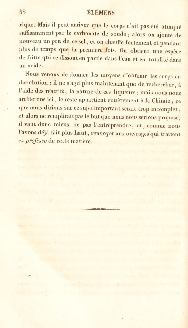 «que. Mais il peut arriver que le corps n’ait pas été attaqué suffisamment par le carbonate tic soude ; alors on ajoute de nouveau un peu de ce sel, et on chauffe fortement et pendant plus de temps que la première fois. On obtient une espèce de fritte qui se dissout en partie dans l’eau et en totalité dans un acide. Nous venons de donner les moyens d’obtenir les corps en dissolution : il ne s’agit plus maintenant que de rechercher, à I aide des réactifs, la nature de ces liqueurs; mais nous nous arrêterons ici, le reste appartient entièrement à la Chimie ; ce que nous dirions sur ce sujet important serait trop incomplet, et alors ne remplirait pas le but que nous nous serions proposé; il vaut donc mieux ne pas 1 entreprendre, et, comme nous I avons déjà fait plus haut, renvoyer aux ouvrages qui traitent exprofesso de cette matière.