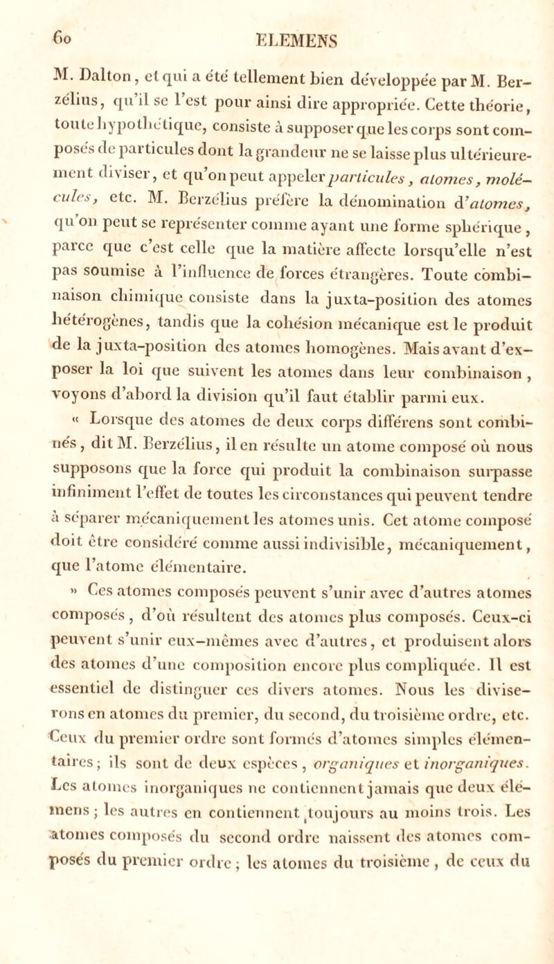 M. Dalton, et qui a été tellement bien développée par M. Ber- zélius, qu il se 1 est pour ainsi dire appropriée. Cette théorie, toute hypothétique, consiste à supposer que les corps sont com- posés de pai ticules dont la grandeur ne se laisse plus ultérieure- ment diviser, et qu’on peut appeler particules, atomes, molé- cules, etc. M. Berze'lius préfère la dénomination à’atomes, quon peut se représenter comme ayant une forme sphérique , parce que c est celle que la matière affecte lorsqu’elle n’est pas soumise a 1 influence de forces étrangères. Toute combi- naison chimique consiste dans la juxta-position des atomes hétérogènes, tandis que la cohésion mécanique est le produit de la juxta-position des atomes homogènes. Mais avant d’ex- poser la loi que suivent les atomes dans leur combinaison , voyons cl abord la division qu’il faut établir parmi eux. « Lorsque des atomes de deux corps différais sont combi- nés, ditM. Berzélius, il en résulte un atome composé où nous supposons que la force qui produit la combinaison surpasse infiniment l’effet de toutes les circonstances qui peuvent tendre a séparer mécaniquement les atomes unis. Cet atome composé doit être considéré comme aussi indivisible, mécaniquement, que l’atome élémentaire. » Ces atomes composés peuvent s’unir avec d’autres atomes composés, d’où résultent des atomes plus composés. Ceux-ci peuvent s’unir eux-mêmes avec d’autres, et produisent alors des atomes d’une composition encore plus compliquée. 11 est essentiel de distinguer ces divers atomes. Nous les divise- rons en atomes du premier, du second, du troisième ordre, etc. Ceux d u premier ordre sont formés d’atomes simples élémen- taires; ils sont de deux espèces, organiques et inorganiques. Les atomes inorganiques ne contiennent jamais que deux élé- mens ; les autres en contiennent (toujours au moins trois. Les atonies composés du second ordre naissent des atomes com- posés du premier ordre ; les atomes du troisième , de ceux du