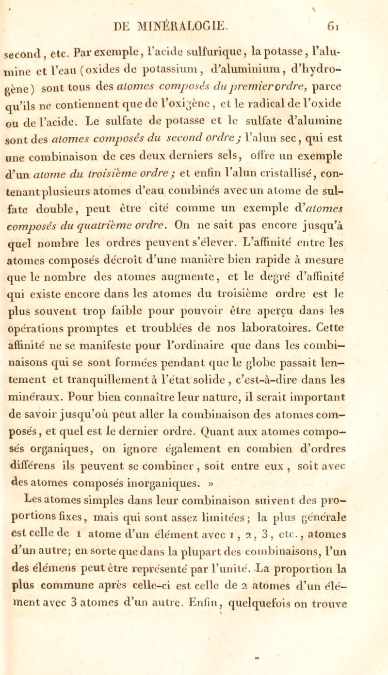 second, etc. Par exemple, l’acide sulfurique, la potasse, l’alu- mine et l’eau (oxides de potassium, d’aluminium, d’hydro- pène) sont tous des atomes composés du premier ordre, parce qu’ils ne contiennent que de l’oxigène , et le radical de l’oxide ou de l’acide. Le sulfate de potasse et le sulfate d’alumine sont des atomes composés du second ordre ; l’alun sec, qui est une combinaison de ces deux derniers sels, olfre un exemple d’un atome du troisième ordre ; et enfin l’alun cristallisé, con- tenant plusieurs atomes d’eau combinés avec un atome de sul- fate double, peut être cité comme un exemple d1 atomes composés du quatrième ordre. On ne sait pas encore jusqu’à quel nombre les ordres peuvent s’élever. L’affinité entre les atomes composés décroît d’une manière bien rapide à mesure que le nombre des atonies augmente, et le degré d’affinité qui existe encore dans les atomes du troisième ordre est le plus souvent trop faible pour pouvoir être aperçu dans les opérations promptes et troublées de nos laboratoires. Cette affinité ne se manifeste pour l’ordinaire que dans les combi- naisons qui se sont formées pendant que le globe passait len- tement et tranquillement à l’état solide , c’est-à-dire dans les minéraux. Pour bien connaître leur nature, il serait important de savoir jusqu’où peut aller la combinaison des atomes com- posés, et quel est le dernier ordre. Quant aux atomes compo- sés organiques, on ignore également en combien d’ordres différens ils peuvent se combiner , soit entre eux, soit avec des atomes composés inorganiques. » Les atomes simples dans leur combinaison suivent des pro- portions fixes, mais qui sont assez limitées; la plus générale est celle de i atome d’un élément avec i , 2, 3, etc., atomes d’un autre; en sorte que dans la plupart des combinaisons, l’un des élémens peut être représenté par l’unité. La proportion la plus commune après celle-ci est celle de 2 atomes d’un élé- ment avec 3 atomes d’un autre. Enfin, quelquefois on trouve