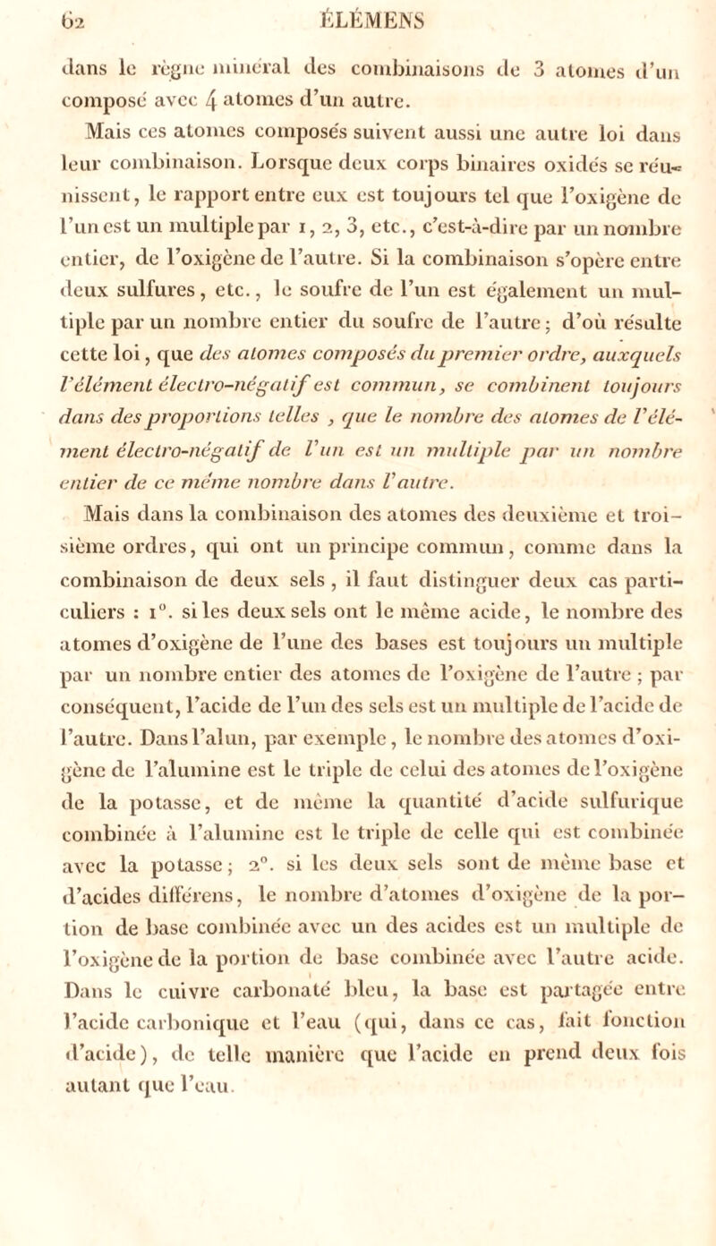 dans le règne minéral des combinaisons de 3 atomes d’un composé avec 4 atomes d’un autre. Mais ces atomes composés suivent aussi une autre loi dans leur combinaison. Lorsque deux corps binaires oxides se réu- nissent, le rapport entre eux est toujours tel que l’oxigène de l’un est un multiple par i, 2, 3, etc., c’est-à-dire par un nombre entier, de l’oxigène de l’autre. Si la combinaison s’opère entre deux sulfures, etc., le soufre de l’un est également un mul- tiple par un nombre entier du soufre de l’autre ; d’où résulte cette loi, que des alomes composés du premier ordre, auxquels l’élément électro-négatif est commun, se combinent toujours dans des proport ions telles , que le nombre des alomes de Vélé- ment électro-négatif de l’un est un multiple par un nombre entier de ce meme nombre dans l'autre. Mais dans la combinaison des atomes des deuxième et troi- sième ordres, qui ont un principe commun, comme dans la combinaison de deux sels , il faut distinguer deux cas parti- culiers : i°. si les deux sels ont le même acide, le nombre des atomes d’oxigène de l’une des bases est toujours un multiple par un nombre entier des atomes de l’oxigène de l’autre ; par conséquent, l’acide de l’un des sels est un multiple de l’acide de l’autre. Dans l’alun, par exemple, le nombre des atomes d’oxi- gène de l’alumine est le triple de celui des atomes de l’oxigène de la potasse, et de même la quantité d’acide sulfurique combinée à l’alumine est le triple de celle qui est combinée avec la potasse ; 2°. si les deux sels sont de même base et d’acides différens, le nombre d’atomes d’oxigène de la por- tion de base combinée avec un des acides est un multiple de l’oxigène de la portion de base combinée avec l’autre acide. Dans le cuivre carbonaté bleu, la base est partagée entre l’acide carbonique et l’eau (qui, dans ce cas, lait fonction d’acide ), de telle manière que l’acide en prend deux fois autant que l’eau.