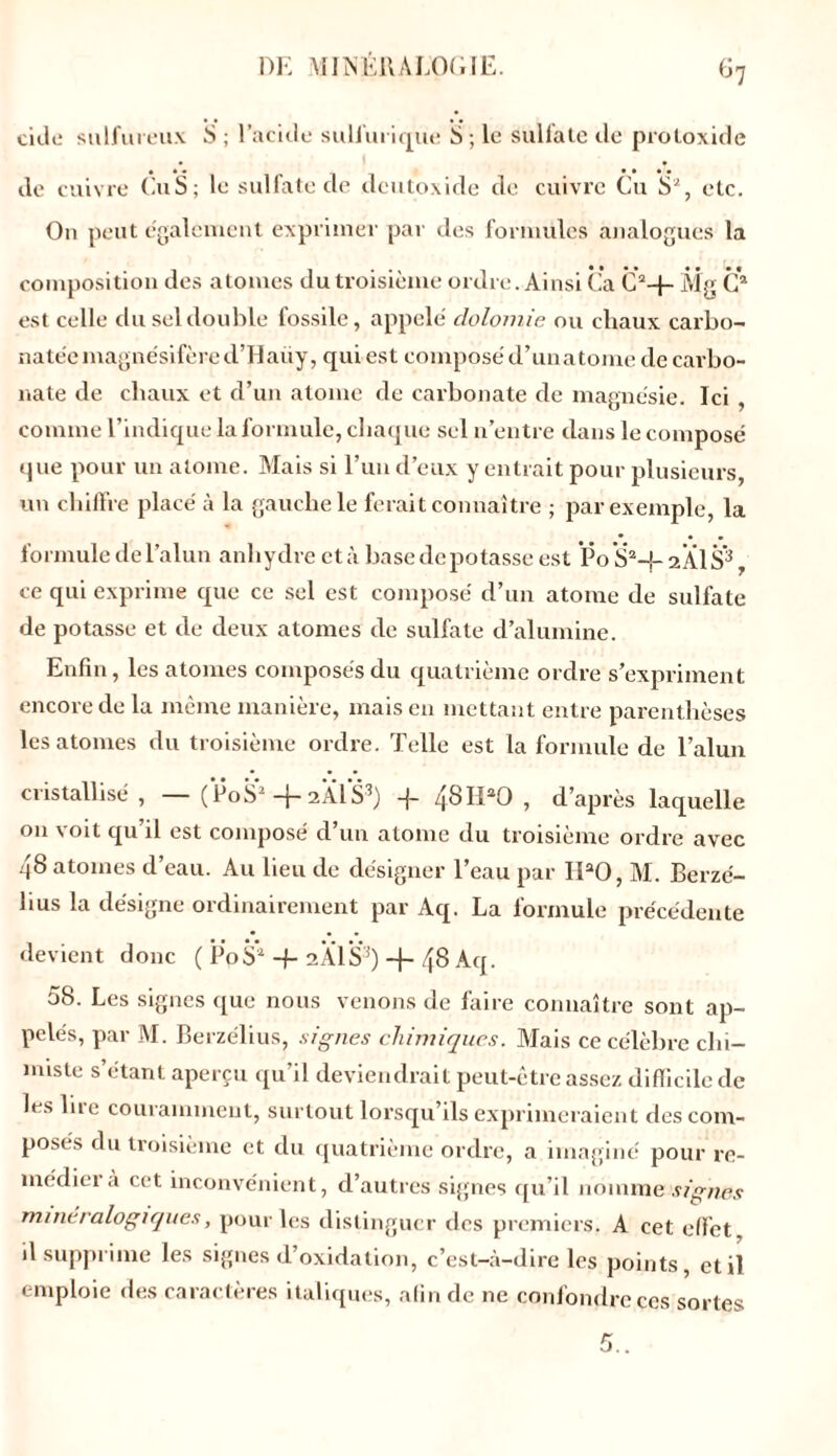 cille sulfureux S ; l’acide sulfurique S ; le sulfate de protoxide de cuivre Eu S; le sulfate de deutoxide de cuivre Cu S2, etc. O11 peut egalement exprimer par îles formules analogues la composition des atomes du troisième ordre. Ainsi Ca G2+ Mg C2 est celle du sel double fossile, appelé clolomie ou chaux carbo- nate'e magnésifère d’Haiiy, qui est composé d’unatome de carbo- nate de chaux et d’un atome de carbonate de magnésie. Ici , comme l’indique la formule, chaque sel n’entre dans le composé que pour un atome. Mais si l’un d’eux y entrait pour plusieurs, un chiffre placé à la gauche le ferait connaître ; par exemple, la • • • formule de l’alun anhydre et à base île potasse est Po S2-}- 2 Al S3, ce qui exprime que ce sel est composé d’un atome de sulfate de potasse et de deux atomes de sulfate d’alumine. Enfin, les atonies composés du quatrième ordre s’expriment encore de la même manière, mais en mettant entre parenthèses les atonies du troisième ordre. Telle est la formule de l’alun cristallisé, — (P0S2+ 2AIS3) -f 48IPO , d’après laquelle on voit qu’il est composé d’un atome du troisième ordre avec 48 atomes d’eau. Au lieu de désigner l’eau par IPO, M. Berzé- üus la désigne ordinairement par Aq. La formule précédente devient donc ( PpS2 -f 2 Al S3) -f- 48 Aq. 58. Les signes que nous venons de faire connaître sont ap- pelés, par M. Berzélius, signes chimiques. Mais ce célèbre cht- nuste s’étant aperçu qu’il deviendrait peut-être assez difficile de les lue couramment, surtout lorsqu’ils exprimeraient des com- poses du troisième et du quatrième ordre, a imaginé pour re- médier à cet inconvénient, d’autres signes qu’il nomme’.svgTi&y minéralogiques, pour les distinguer des premiers. A cet effet il supprime les signes d’oxidation, c’est-à-dire les points, et il emploie des caractères italiques, afin de 11e confondre ces sortes