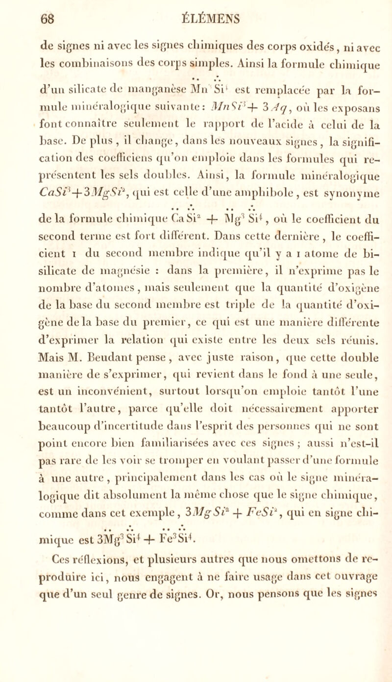 de signes ni avec les signes chimiques des corps oxides, ni avec les combinaisons des corps simples. Ainsi la formule chimique • • d’un silicate de manganèse Mn Si1 est remplacée par la for- mule minéralogique suivante: MnSP-f- 3 A <7, où les exposans font connaître seulement le rapport de l’acide à celui de la base. De plus , il change, dans les nouveaux signes , la signifi- cation des coefficiens qu’011 emploie dans les formules qui re- présentent les sels doubles. Ainsi, la formule minéralogique CaSP-\-3MgSi\ qui est celle d’une amphibole , est synonyme • • • • • • •• •• de la formule chimique CaSi2 -f- Mg3 SD , où le coefficient du second terme est fort différent. Dans cette dernière, le coeffi- cient 1 du second membre indique qu’il y a 1 atome de bi- silicate de magnésie : dans la première, il n’exprime pas le nombre d’atomes , mais seulement que la quantité d’oxigène de la base du second membre est triple de la quantité d’oxi- gène delà base du premier, ce qui est une manière différente d’exprimer la relation qui existe entre les deux sels réunis. Mais M. Beudant pense, avec juste raison, que cette double manière de s’exprimer, qui revient dans le fond à une seule, est un inconvénient, surtout lorsqu’on emploie tantôt l’une tantôt l’autre, parce qu’elle doit nécessairement apporter beaucoup d’incertitude dans l’esprit des personnes qui 11e sont point encore bien familiarisées avec ces signes ; aussi n’est-il pas rare de les voir se tromper en voulant passer d’une formule à une autre, principalement dans les cas où le signe minéra- logique dit absolument la même chose que le signe chimique, comme dans cet exemple , 3MgSi* -f FeSi1, qui en signe chi- mique est 3MgSD -f- Fe3Sih Ces réflexions, et plusieurs autres que nous omettons de re- produire ici, nous engagent à ne faire usage dans cet ouvrage que d’un seul genre de signes. Or, nous pensons que les signes