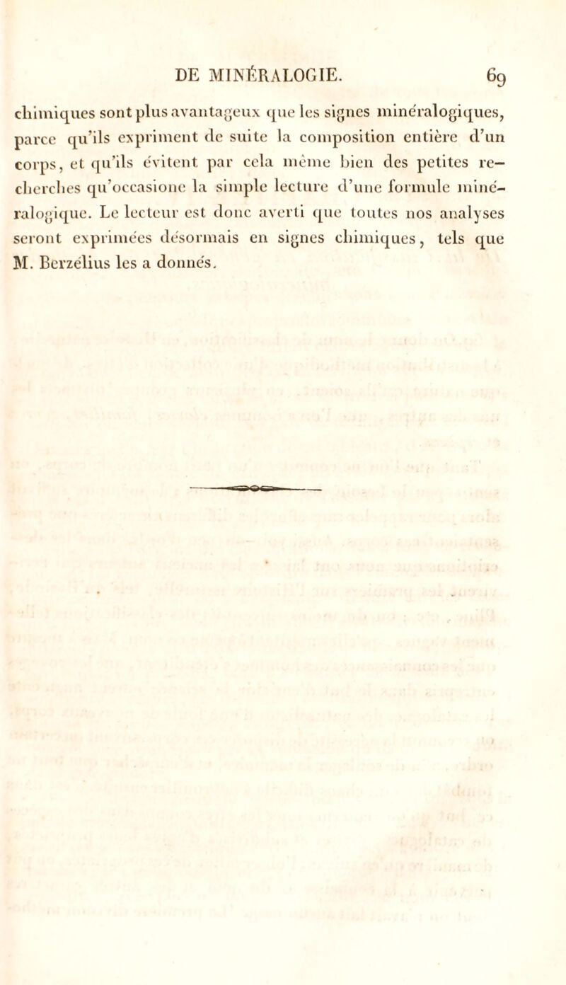 chimiques sont plus avantageux que les signes minéralogiques, parce qu’ils expriment de suite la composition entière d’un corps, et qu’ils évitent par cela même bien des petites re- cherches qu’occasione la simple lecture cl’une formule miné- ralogique. Le lecteur est donc averti que toutes nos analyses seront exprimées désormais en signes chimiques, tels que M. Berzélius les a donnés.