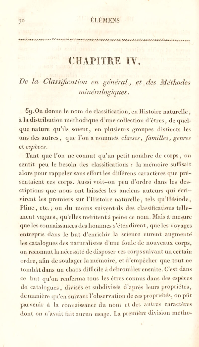 fiï/ÉMENS 'VV' WMVVWVW VX'» W'V' \V» '. \ VI \ *». \ Wl‘ H \ AV\ V\ VV\» VI > \ \ vvsvv CHAPITRE IV. De la Classification en général, et des Méthodes minéralogiques. 59. On donne le nom de classification, en Histoire naturelle, à la distribution méthodique d’une collection d’êtres, de quel- que nature qu’ils soient, en plusieurs groupes distincts les uns des autres , que l’on a nommés classes, familles, genres et especes. Tant que l’on ne connut qu’un petit nombre de corps, on sentit peu le besoin des classifications : la mémoire suffisait alors pour rappeler sans effort les différens caractères que pré- sentaient ces corps. Aussi voit-on peu d’ordre dans les des- criptions que nous ont laissées les anciens auteurs qui écri- virent les premiers sur l’Histoire naturelle, tels qu’Hésiode, Pline, etc. ; ou du moins suivent-ils des classifications telle- ment vagues, qu’elles méritent à peine ce nom. Mais à mesure que les connaissances des hommes s’étendirent, que les voyages entrepris dans le but d’enrichir la science eurent augmenté les catalogues des naturalistes d’une foule de nouveaux corps, on reconnut la nécessité de disposer ces corps suivant un certain ordre, afin de soulager la mémoire, et d’empêcher que tout 11e tombât dans un chaos difficile à débrouiller ensuite. C’est dans ce but qu’on renferma tous les êtres connus dans des espèces de catalogues, divisés et subdivisés d’après leurs propriétés, de manière qu’en suivant l’observation de ces propriétés, on pût parvenir à la connaissance du nom et des autres caractères