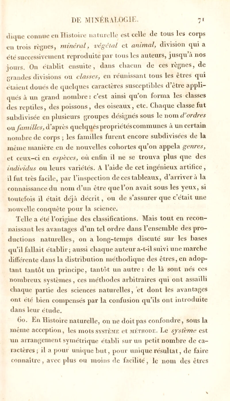 diquc connue en Histoire naturelle est celle de tous les corps eu trois règnes, minéral, végétal et animal, division qui a été successivement reproduite par tous les auteurs, jusqu’à nos jours. On établit ensuite, dans chacun de ces règnes, de grandes divisions ou classes, en réunissant tous les êtres qui étaient doués de quelques caractères susceptibles d’être appli- qués à un grand nombre : c'est ainsi qu’on forma les classes des reptiles, des poissons, des oiseaux, etc. Chaque classe fut subdivisée en plusieurs groupes désignés sous le nome/ ordres on familles, d’après quelques propriétés communes à un certain nombre de corps ; les familles furent encore subdivisées de la même manière en de nouvelles cohortes qu’on appela genres, et ceux-ci en especes, où enfin il ne se trouva plus que des individus ou leurs variétés. A l’aide de cet ingénieux artifice , il fut très facile, par 1 inspection de ces tableaux, d arrivera la connaissance du nom d’un être que l’on avait sous les yeux, si toutefois il était déjà décrit, ou de s’assurer que c’était une nouvelle conquête pour la science. Telle a été l’origine des classifications. Mais tout en recon- naissant les avantages d’un tel ordre dans l’ensemble des pro- ductions naturelles, on a long-temps discuté sur les bases qu’il fallait établir; aussi chaque auteur a-t-il suivi une marche différente dans la distribution méthodique des êtres, en adop- tant tantôt un principe, tantôt un autre: de là sont nés ces nombreux systèmes, ces méthodes arbitraires qui ont assailli chaque partie des sciences naturelles, et dont les avantages ont été bien compensés par la confusion qu’ils ont introduite dans leur étude. Go. En Histoire naturelle, on ne doit pas confondre, sous la même acception, les mots système et méthode. Le système est un arrangement symétrique établi sur un petit nombre de ca- ractères; il a pour unique but, pour unique résultat, de faire connaître, avec plus ou moins de facilité, le nom des êtres