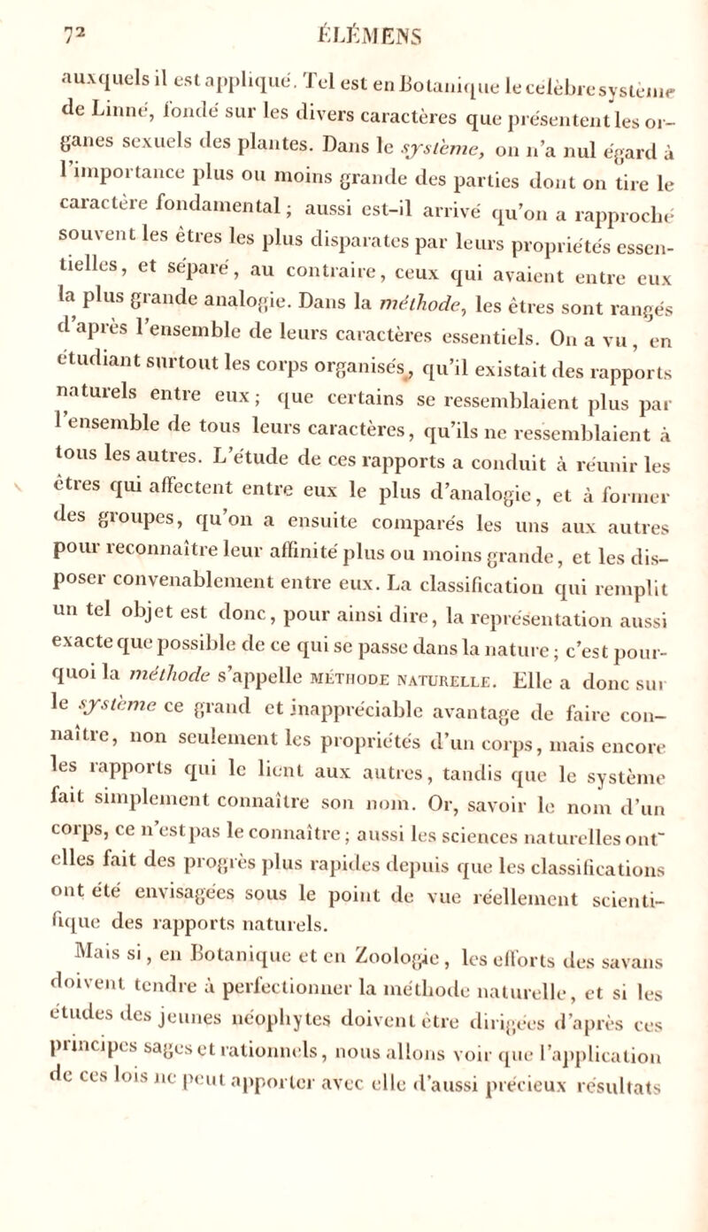 auxquels il est appliqué. Tel est enBotanique le célèbre système de Linné, fondé sur les divers caractères que présentent les or- ganes sexuels des plantes. Dans le système, on n’a nul égard à 1 importance plus ou moins grande des parties dont on tire le caractère fondamental ; aussi est-il arrivé qu’on a rapproché souvent les etres les plus disparates par leurs propriétés essen- tielles, et séparé, au contraire, ceux qui avaient entre eux la plus grande analogie. Dans la méthode, les êtres sont rangés d apres l’ensemble de leurs caractères essentiels. On a vu , en etudiant surtout les corps organisés,, qu’il existait des rapports naturels entre eux ; que certains se ressemblaient plus par 1 ensemble de tous leurs caractères, qu’ils ne ressemblaient à tous les autres. L’étude de ces rapports a conduit à réunir les etres qui affectent entre eux le plus d’analogie, et à former des groupes, qu’on a ensuite comparés les uns aux autres pour reconnaître leur affinité plus ou moins grande, et les dis- poser convenablement entre eux. La classification qui remplit un tel objet est donc, pour ainsi dire, la représentation aussi exacte que possible de ce qui se passe dans la nature ; c’est pour- quoi la méthode s’appelle méthode naturelle. Elle a donc sui le système ce giancl et inappréciable avantage de faire cou— naitic, non seulement les propriétés d’un corps, mais encore les îapports qui le lient aux autres, tandis que le système fait simplement connaître son nom. Or, savoir le nom d’un coips, ce n estpas le connaître ; aussi les sciences naturelles ont elles fait des progrès plus rapides depuis que les classifications ont été envisagées sous le point de vue réellement scienti- fique des rapports naturels. Mais si, en Botanique et en Zoologie , les efforts des savans doivent tendre à perfectionner la méthode naturelle, et si les dudes des jeunes néophytes doivent être dirigées d’après ces principes sages et rationnels, nous allons voir que l’application de ces lois ne peut apporter avec elle d’aussi précieux résultats