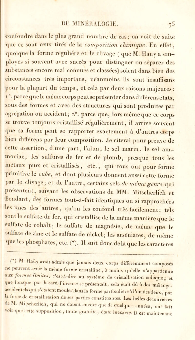 confondre dans le plus grand nombre de cas; on voit de suite que ce sont ceux tires de la composition chimique. En effet, quoique la forme régulière et le clivage ( que M. Haiiy a em- ployés si souvent avec succès pour distinguer ou séparer des substances encore mal connues et classées) soient dans bien des circonstances très importuns, néanmoins ils sont insuffisans pour la plupart du temps, et cela par deux raisons majeures: i°. parce que le même corps peut se présenter dans différens états, sous des formes et avec des structures qui sont produites par agrégation ou accident ; i°. parce que, lors même que ce corps se trouve toujours cristallisé régulièrement, il arrive souvent que sa forme peut se rapporter exactement à d’autres corps bien différens par leur composition. Je citerai pour preuve de cette assertion, d’une part, l’alun, le sel marin, le sel am- moniac, les sulfures de fer et de plomb, presque tous les métaux purs et cristallisés, etc., qui tous ont pour forme primitive le cube, et dont plusieurs donnent aussi cette forme par le clivage; et de l’autre, certains sels de meme genre qui présentent, suivant les observations de MM. Mitschcrlich et Beudant, des formes tout-à-fait identiques ou si rapprochées les unes des autres, qu’on les confond très facilement : tels sont le sulfate de fer, qui cristallise de la même manière que le sulfate de cobalt; le sullate de magnésie, de même que le sulfate de zinc et le sulfate de nickel ; les arse'niates, de même que les phosphates, etc. (*). Il suit donc delà que les caractères ( ) M- H..iiy avait admis que jamais deux corps différemment composés ne peuvent avoir la même forme cristalline, à moins qu’elle n’appartienne aux formes limites, c’est-à-dire au système de cristallisation cubique; et que lorsque par hasard l’inverse se présentait, cela était dû à des mélanges accidentels qui s étaient moulésdans la forme particulière à l’un des deux, par la force de cristallisation de scs parties constituantes. Les belles découvertes dc M. Mitschcrlich, qui ne datent encore que de quelques années, ont fait voir que cette supposition, toute gratuite, était inexacte. Il est maintenant