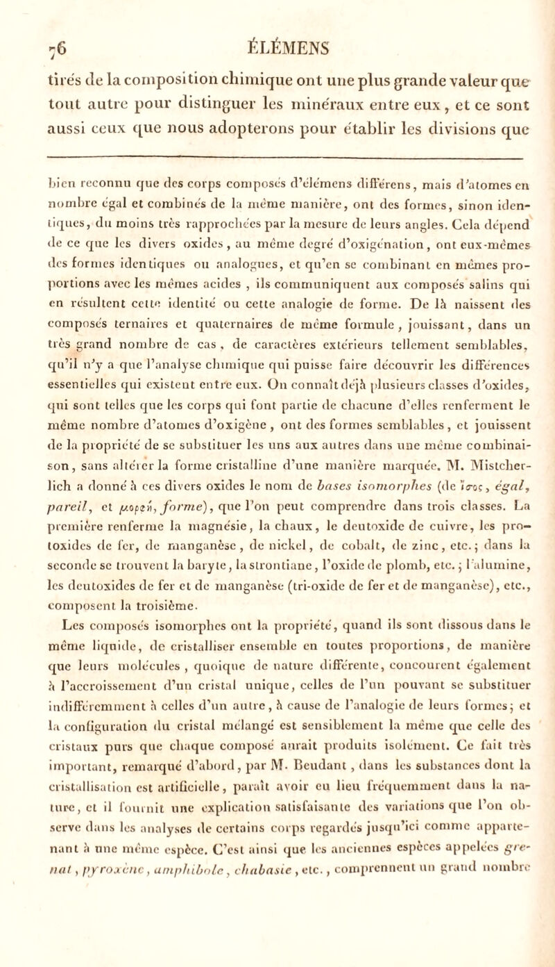 :6 ÉLÉMENS tirés de la composition chimique ont une plus grande valeur que tout autre pour distinguer les minéraux entre eux, et ce sont aussi ceux que nous adopterons pour établir les divisions que bien reconnu que des corps composes d’éle'mens différons, mais d’atomes en nombre égal et combinés de la meme manière, ont des formes, sinon iden- tiques, du moins très rapprochées par la mesure de leurs angles. Cela dépend de ce que les divers oxides, au même degré d’oxigénation, ont eux-mêmes des formes identiques ou analogues, et qu’en se combinant en mêmes pro- portions avec les mêmes acides , ils communiquent aux composés salins qui en résultent cette identité ou cette analogie de forme. De là naissent îles composés ternaires et quaternaires de meme formule, jouissant, dans un très grand nombre de cas . de caractères extérieurs tellement semblables, qu’il n’y a que l’analyse chimique qui puisse faire découvrir les différences essentielles qui existent entre eux. On connaît déjà plusieurs classes d’oxides, qui sont telles que les corps qui font partie de chacune d’elles renferment le même nombre d’atomes d’oxigène , ont des formes semblables , et jouissent de la propriété de se substituer les uns aux autres dans une même combinai- son, sans altérer la forme cristalline d’une manière marquée. M. Mistclier- lich a donné à ces divers oxides le nom de bases isomorphes (de iVoç, égal, pareil, et poptu, forme), cpic l’on peut comprendre dans trois classes. La première renferme la magnésie, la chaux, le deutoxide de cuivre, les pro- toxides de fer, de manganèse, de nickel, de cobalt, de zinc, etc.; dans la seconde sc trouvent la baryte, la strontiane, l’oxide de plomb, etc. ; 1 alumine, les deutoxides de fer et de manganèse (tri-oxide de fer et de manganèse), etc., composent la troisième. Les composés isomorphes ont la propriété, quand ils sont dissous dans le même liquide, de cristalliser ensemble en toutes proportions, de manière que leurs molécules , quoique de nature différente, concourent également à l’accroissement d’un cristal unique, celles de l’un pouvant sc substituer indifféremment à celles d’un autre, à cause de l’analogie de leurs formes; et la configuration du cristal mélangé est sensiblement la même que celle des cristaux purs que chaque composé aurait produits isolément. Ce fait très important, remarqué d’abord, par M- Beudant, dans les substances dont la cristallisation est artificielle, paraît avoir eu lieu fréquemment dans lu na- ture, et il fournit une explication satisfaisante des variations que l’on ob- serve dans les analyses de certains corps regardés jusqu’ici comme apparte- nant à une même espèce. C’est ainsi que les anciennes espèces appelées gre- nat y pyroxcnc, amphibole, chabasie , etc., comprennent un grand nombre