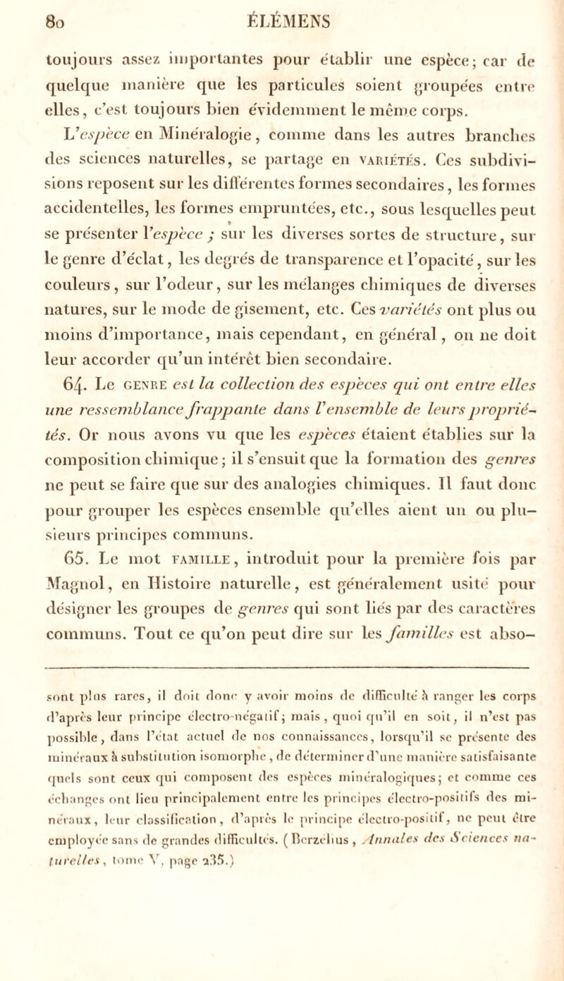 toujours assez importantes pour établir une espèce; car de quelque manière que les particules soient groupées entre elles, c’est toujours bien évidemment le même corps. U espece en Minéralogie , comme dans les autres branches des sciences naturelles, se partage en variétés. Ces subdivi- sions reposent sur les différentes formes secondaires, les formes accidentelles, les formes empruntées, etc., sous lesquelles peut se présenter l’espèce ; sur les diverses sortes de structure, sur le genre d’éclat, les degrés de transparence et l’opacité, sur les couleurs, sur l’otleur, sur les mélanges chimiques de diverses natures, sur le mode de gisement, etc. Ces variétés ont plus ou moins d’importance, mais cependant, en général, on ne doit leur accorder qu’un intérêt bien secondaire. 64. Le genre est la collection des especes qui ont entre elles une ressemblance frappante dans V ensemble de leurs proprié- tés. Or nous avons vu que les espèces étaient établies sur la composition chimique ; il s’ensuit que la formation des germes ne peut se faire que sur des analogies chimiques. Il faut donc pour grouper les espèces ensemble qu’elles aient un ou plu- sieurs principes communs. 65. Le mot famille, introduit pour la première fois par Magnol, en Histoire naturelle, est généralement usité pour désigner les groupes de genres qui sont liés par des caractères communs. Tout ce qu’on peut dire sur les familles est abso- sont plus rares, il doit donc y avoir moins de difficulté ît ranger les corps d’après leur principe électro-négatif; mais, quoi qu’il en soit, il n’est pas possible, dans l’état actuel de nos connaissances, lorsqu’il sc présente des minéraux à substitution isomorphe, de déterminer d’une manière satisfaisante quels sont ceux qui composent des espèces minéralogiques; et comme ces échanges ont lieu principalement entre les principes électro-positifs des mi- néraux, leur classification, d’après le principe électro-positif, ne peut être employée sans de grandes difficultés. (Bcrzélius, Annules des iSciences na~ lurelles, tome Y, page a35.)